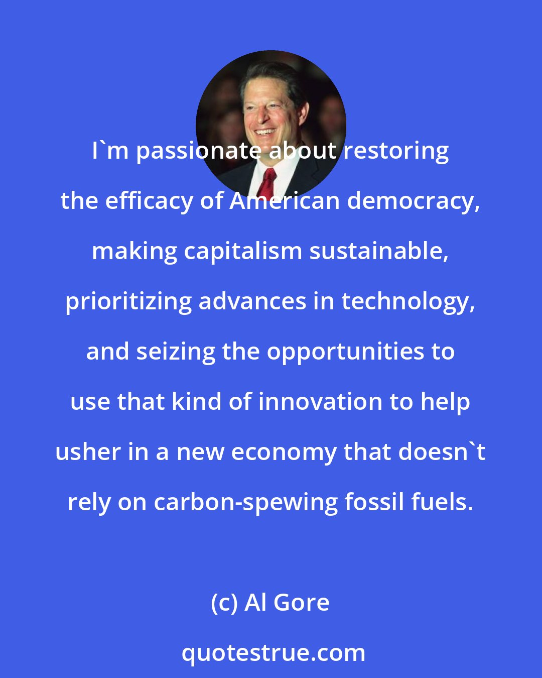 Al Gore: I'm passionate about restoring the efficacy of American democracy, making capitalism sustainable, prioritizing advances in technology, and seizing the opportunities to use that kind of innovation to help usher in a new economy that doesn't rely on carbon-spewing fossil fuels.