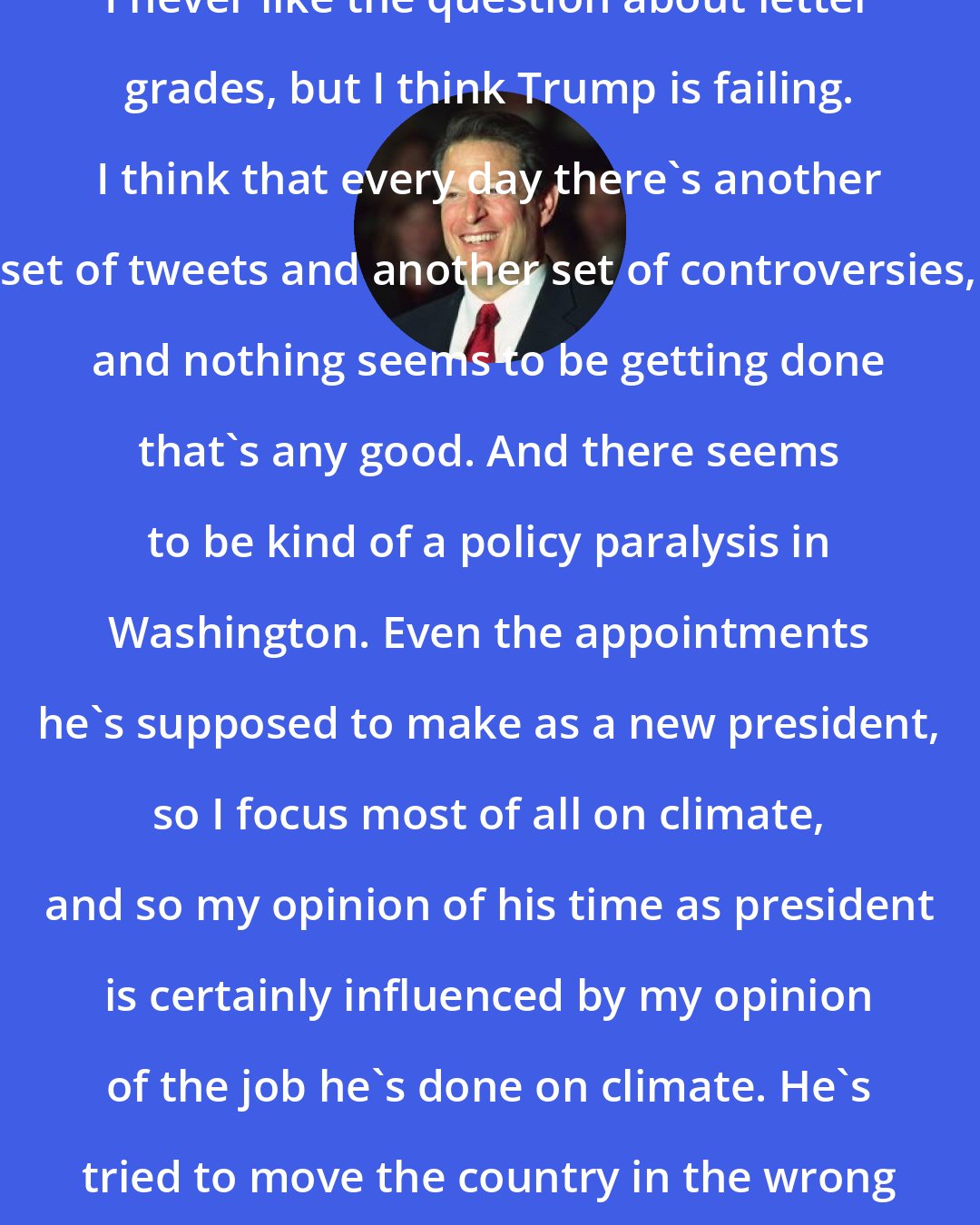 Al Gore: I never like the question about letter grades, but I think Trump is failing. I think that every day there's another set of tweets and another set of controversies, and nothing seems to be getting done that's any good. And there seems to be kind of a policy paralysis in Washington. Even the appointments he's supposed to make as a new president, so I focus most of all on climate, and so my opinion of his time as president is certainly influenced by my opinion of the job he's done on climate. He's tried to move the country in the wrong direction.