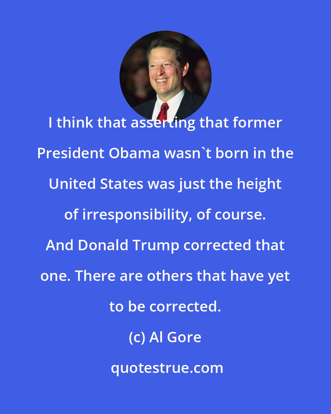 Al Gore: I think that asserting that former President Obama wasn't born in the United States was just the height of irresponsibility, of course. And Donald Trump corrected that one. There are others that have yet to be corrected.