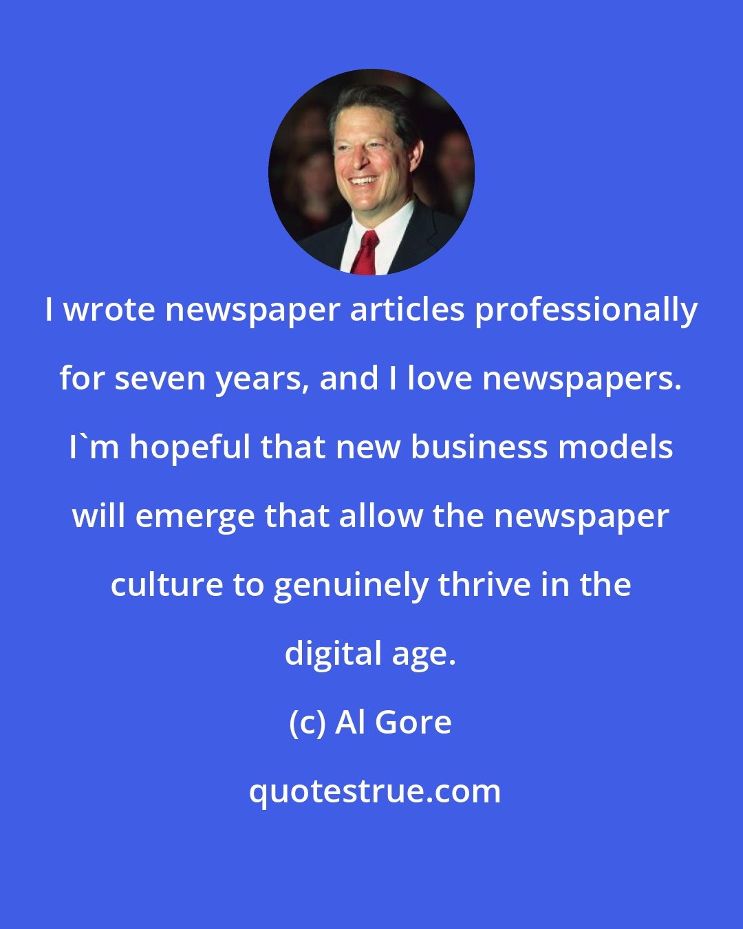 Al Gore: I wrote newspaper articles professionally for seven years, and I love newspapers. I'm hopeful that new business models will emerge that allow the newspaper culture to genuinely thrive in the digital age.