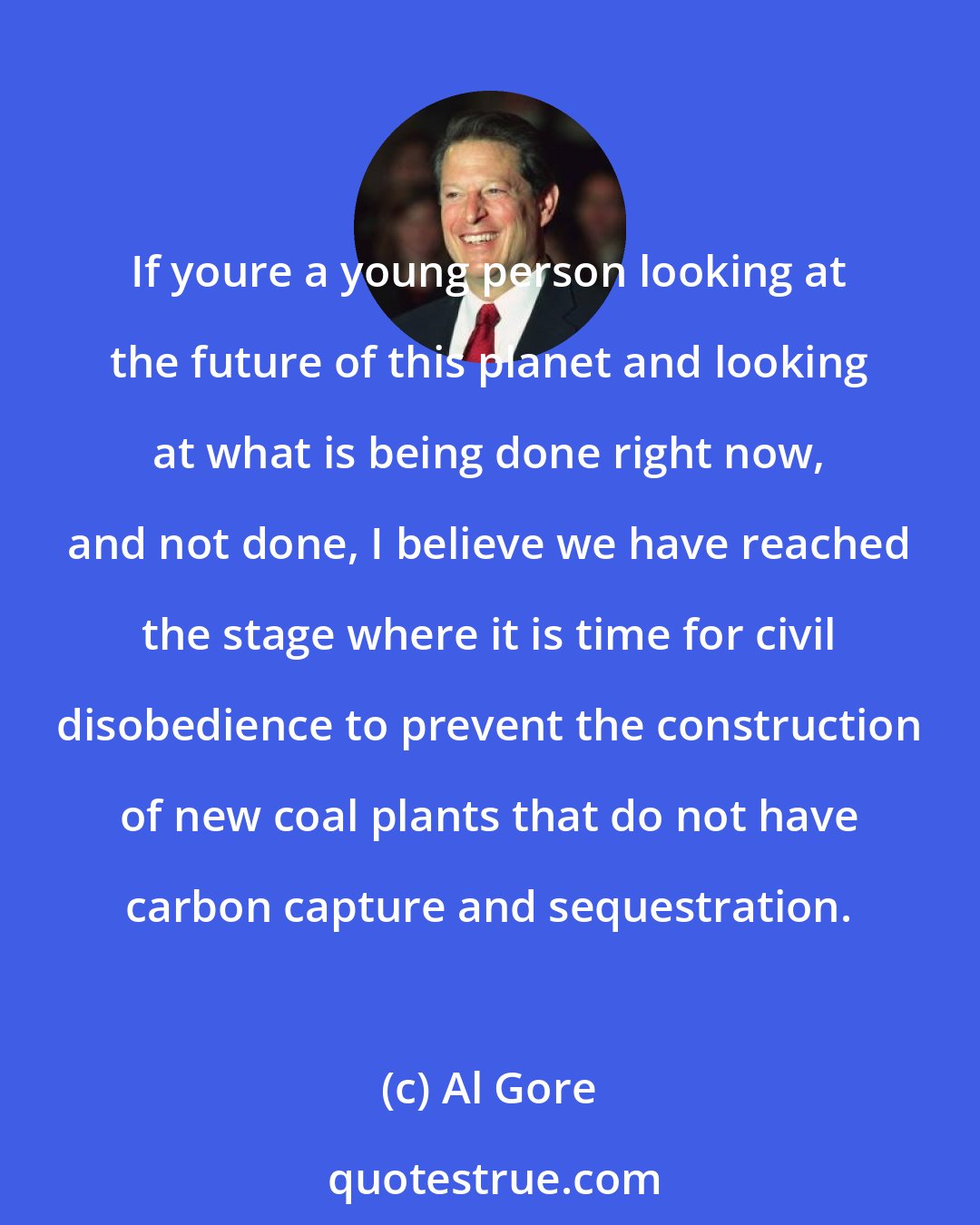 Al Gore: If youre a young person looking at the future of this planet and looking at what is being done right now, and not done, I believe we have reached the stage where it is time for civil disobedience to prevent the construction of new coal plants that do not have carbon capture and sequestration.