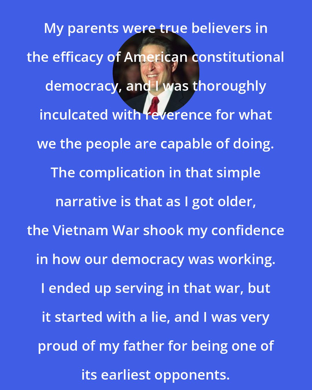 Al Gore: My parents were true believers in the efficacy of American constitutional democracy, and I was thoroughly inculcated with reverence for what we the people are capable of doing. The complication in that simple narrative is that as I got older, the Vietnam War shook my confidence in how our democracy was working. I ended up serving in that war, but it started with a lie, and I was very proud of my father for being one of its earliest opponents.