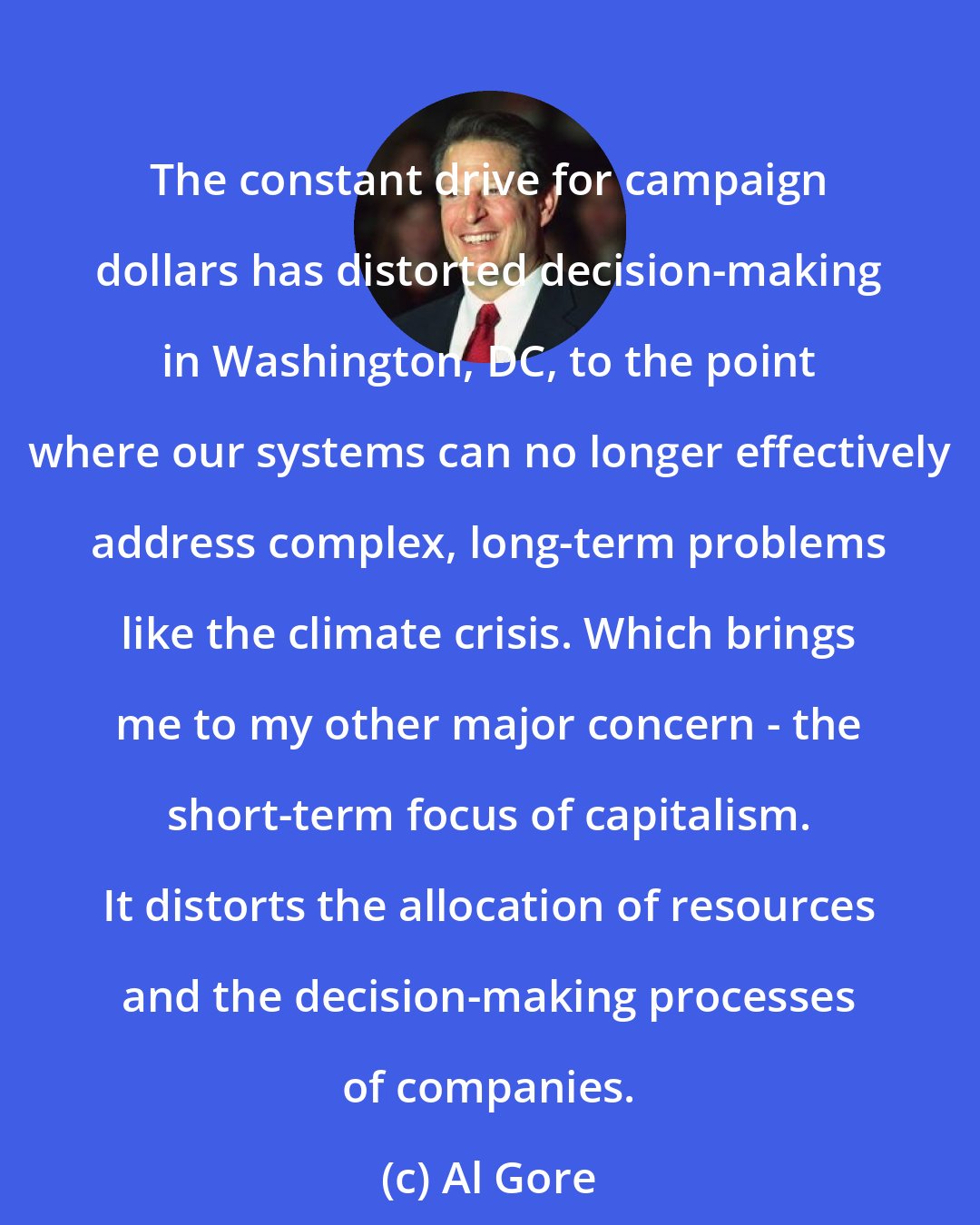 Al Gore: The constant drive for campaign dollars has distorted decision-making in Washington, DC, to the point where our systems can no longer effectively address complex, long-term problems like the climate crisis. Which brings me to my other major concern - the short-term focus of capitalism. It distorts the allocation of resources and the decision-making processes of companies.