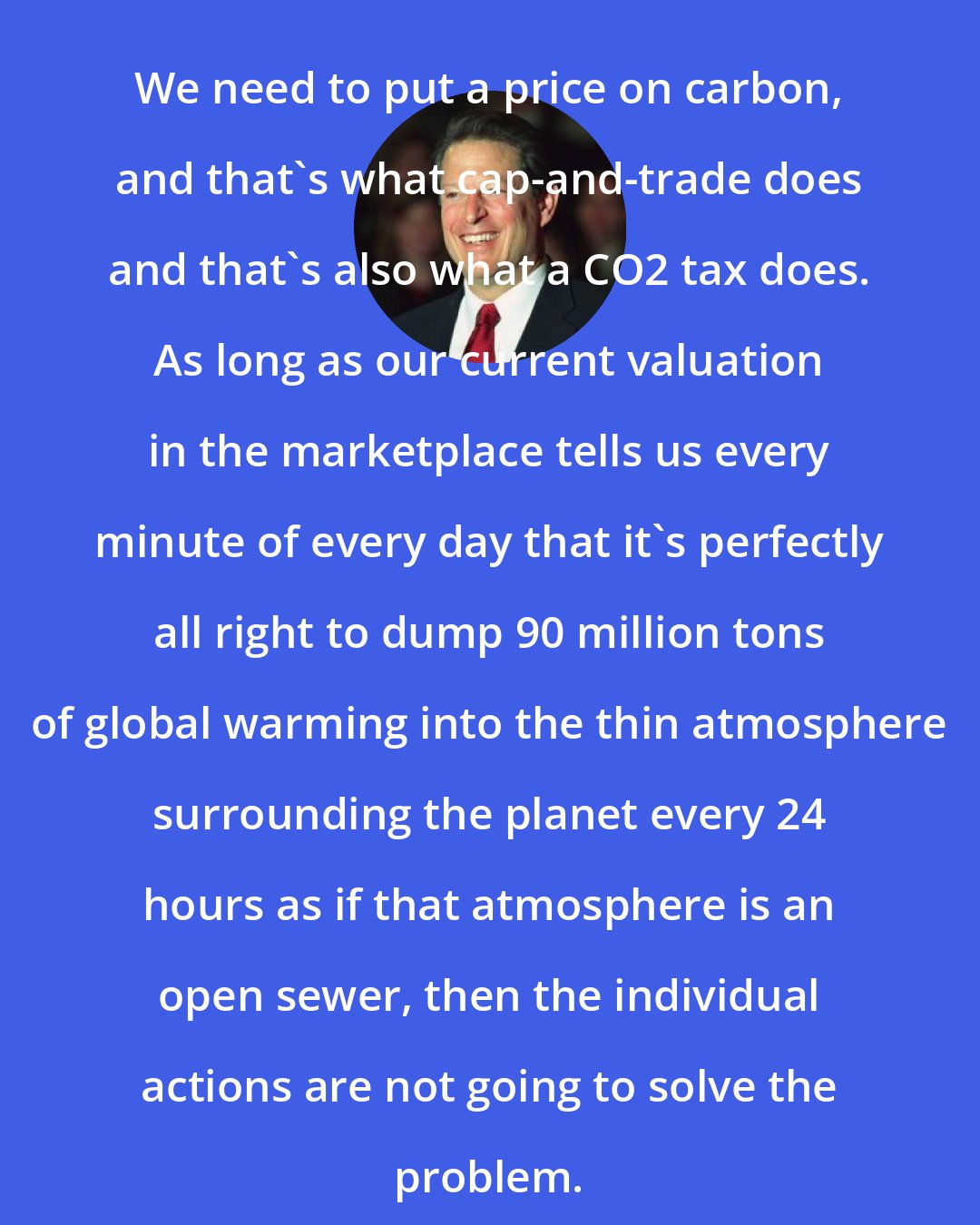 Al Gore: We need to put a price on carbon, and that's what cap-and-trade does and that's also what a CO2 tax does. As long as our current valuation in the marketplace tells us every minute of every day that it's perfectly all right to dump 90 million tons of global warming into the thin atmosphere surrounding the planet every 24 hours as if that atmosphere is an open sewer, then the individual actions are not going to solve the problem.