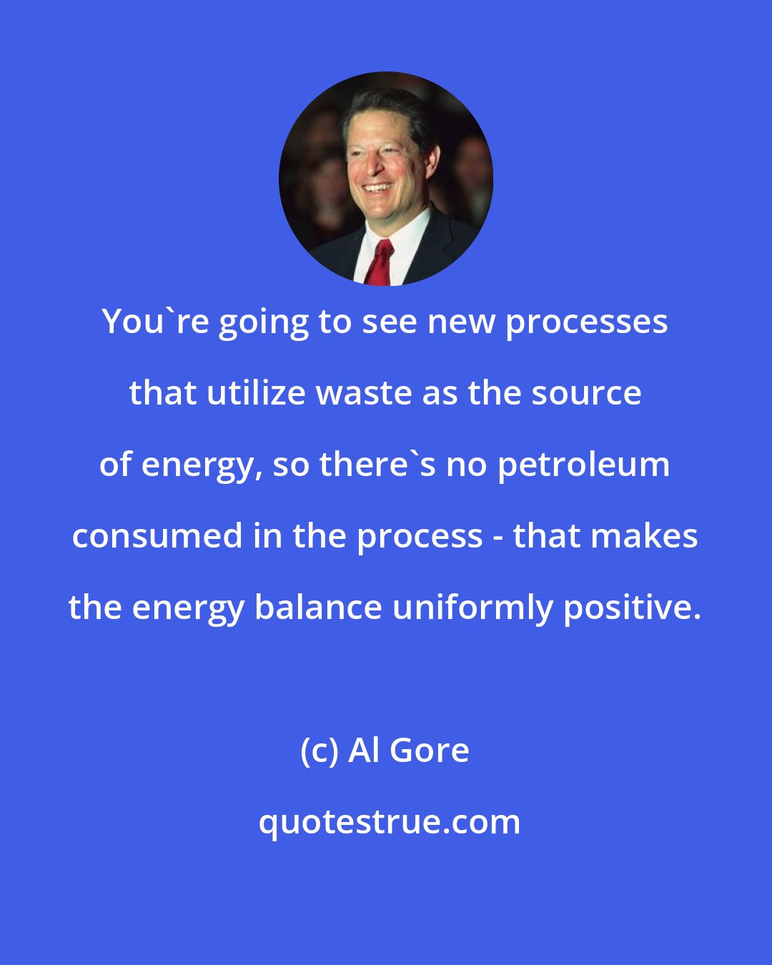 Al Gore: You're going to see new processes that utilize waste as the source of energy, so there's no petroleum consumed in the process - that makes the energy balance uniformly positive.