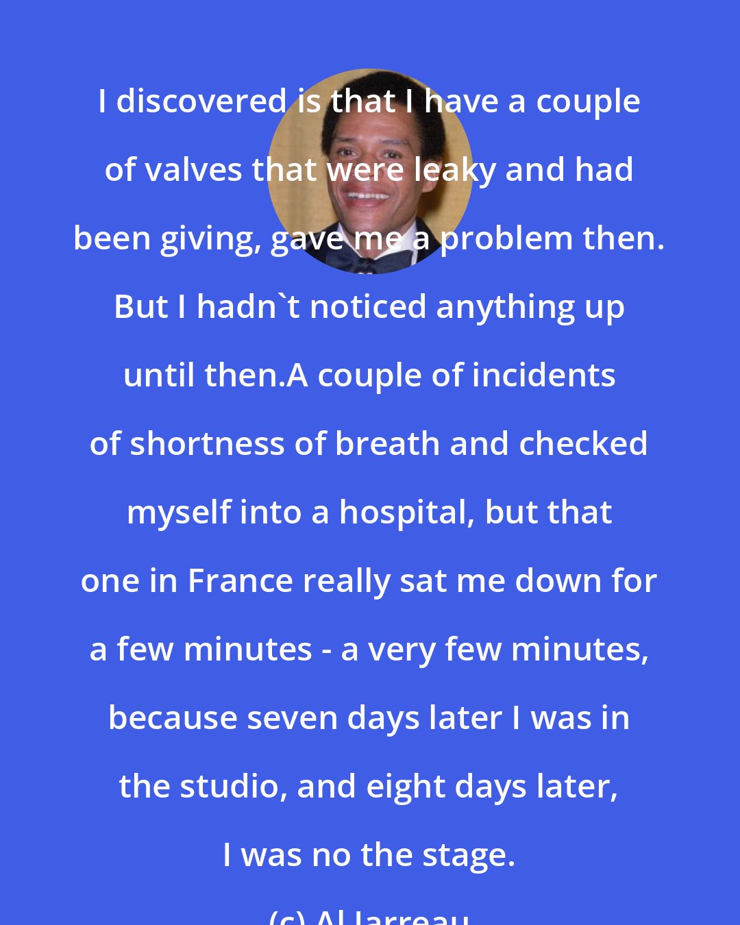 Al Jarreau: I discovered is that I have a couple of valves that were leaky and had been giving, gave me a problem then. But I hadn't noticed anything up until then.A couple of incidents of shortness of breath and checked myself into a hospital, but that one in France really sat me down for a few minutes - a very few minutes, because seven days later I was in the studio, and eight days later, I was no the stage.