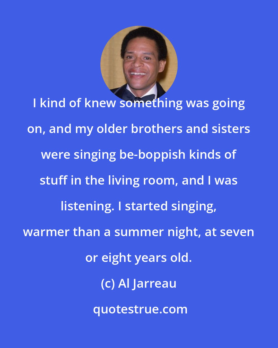 Al Jarreau: I kind of knew something was going on, and my older brothers and sisters were singing be-boppish kinds of stuff in the living room, and I was listening. I started singing, warmer than a summer night, at seven or eight years old.