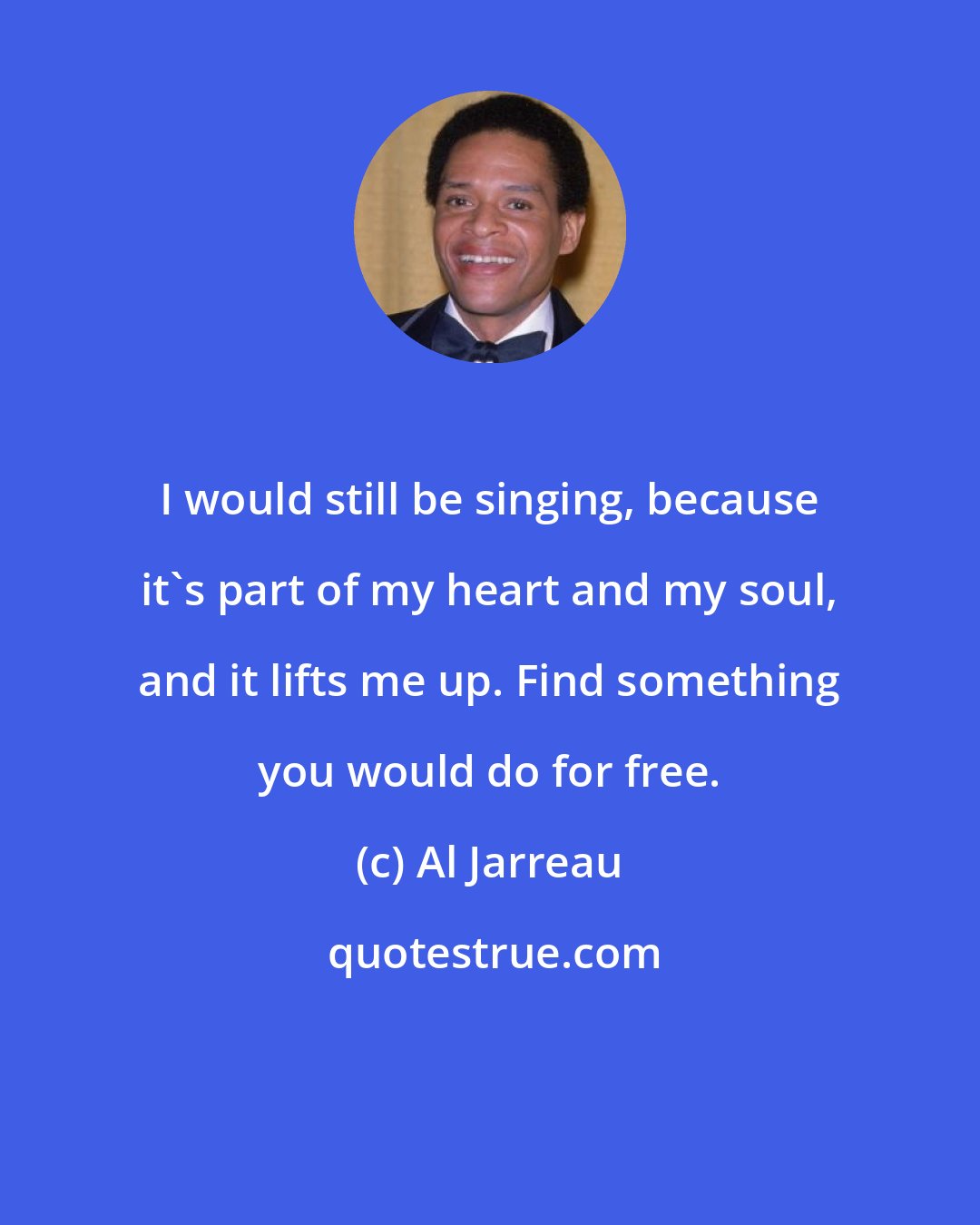 Al Jarreau: I would still be singing, because it's part of my heart and my soul, and it lifts me up. Find something you would do for free.