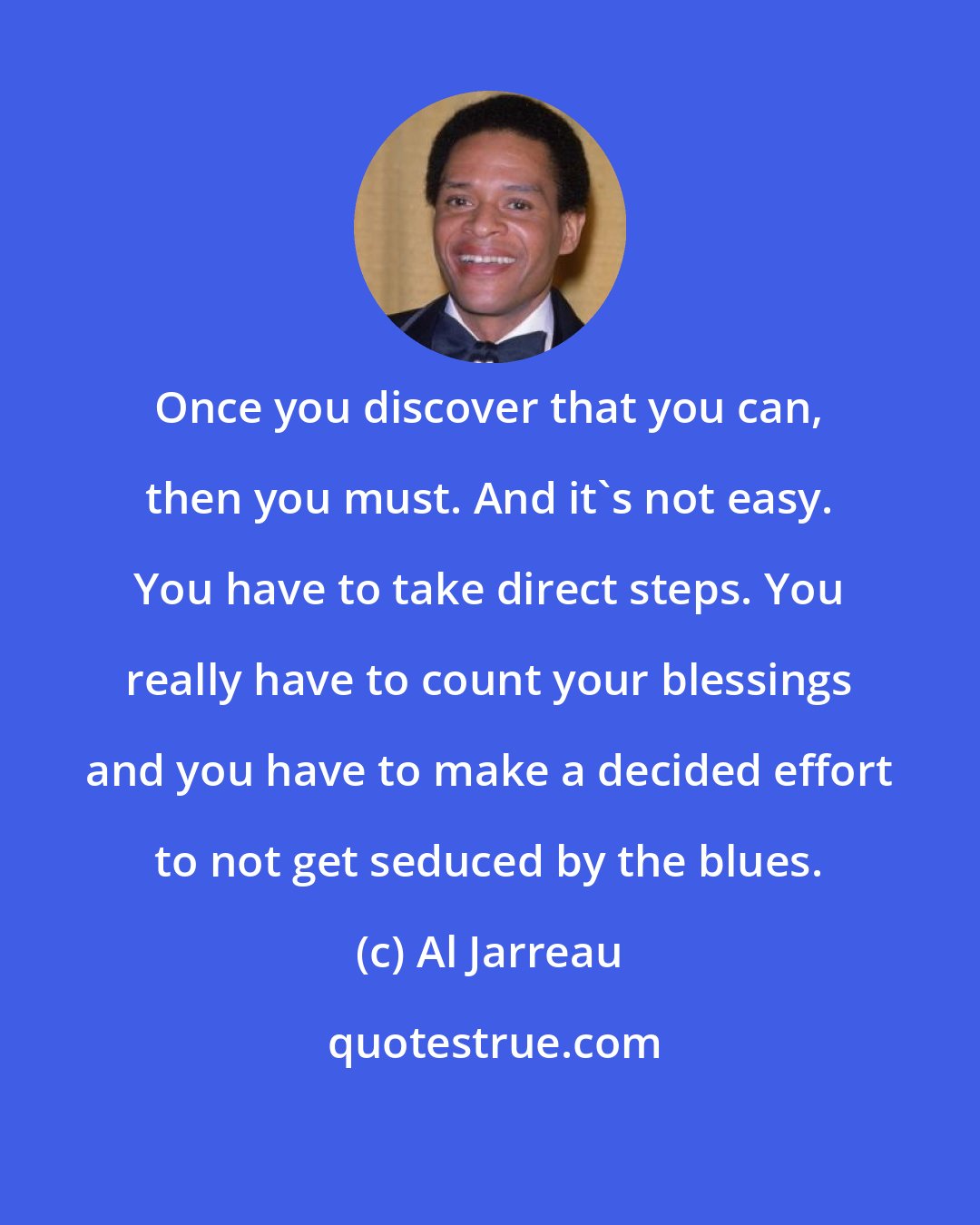 Al Jarreau: Once you discover that you can, then you must. And it's not easy. You have to take direct steps. You really have to count your blessings and you have to make a decided effort to not get seduced by the blues.