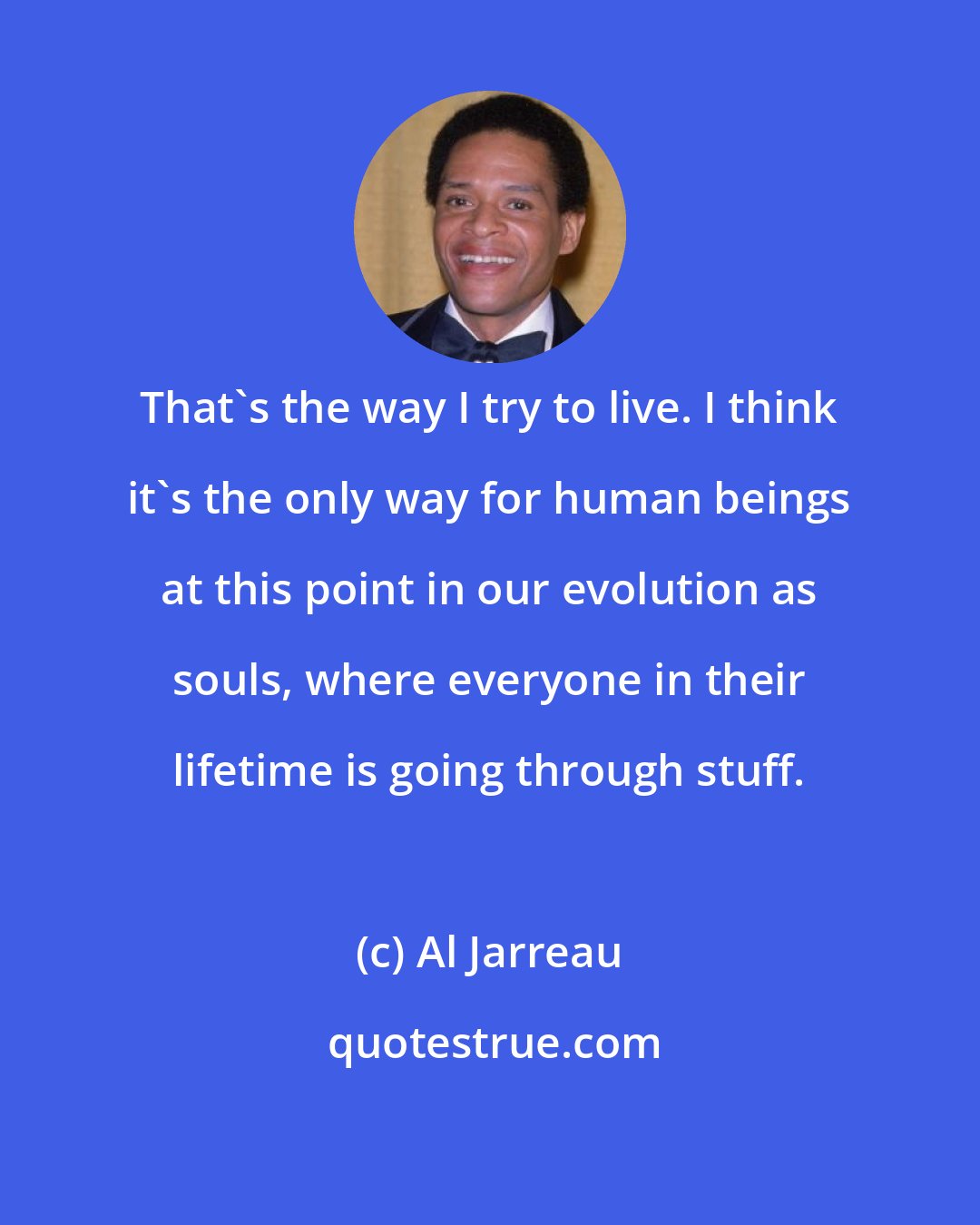 Al Jarreau: That's the way I try to live. I think it's the only way for human beings at this point in our evolution as souls, where everyone in their lifetime is going through stuff.