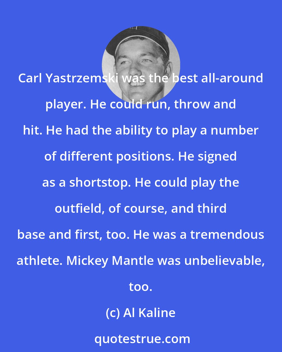 Al Kaline: Carl Yastrzemski was the best all-around player. He could run, throw and hit. He had the ability to play a number of different positions. He signed as a shortstop. He could play the outfield, of course, and third base and first, too. He was a tremendous athlete. Mickey Mantle was unbelievable, too.