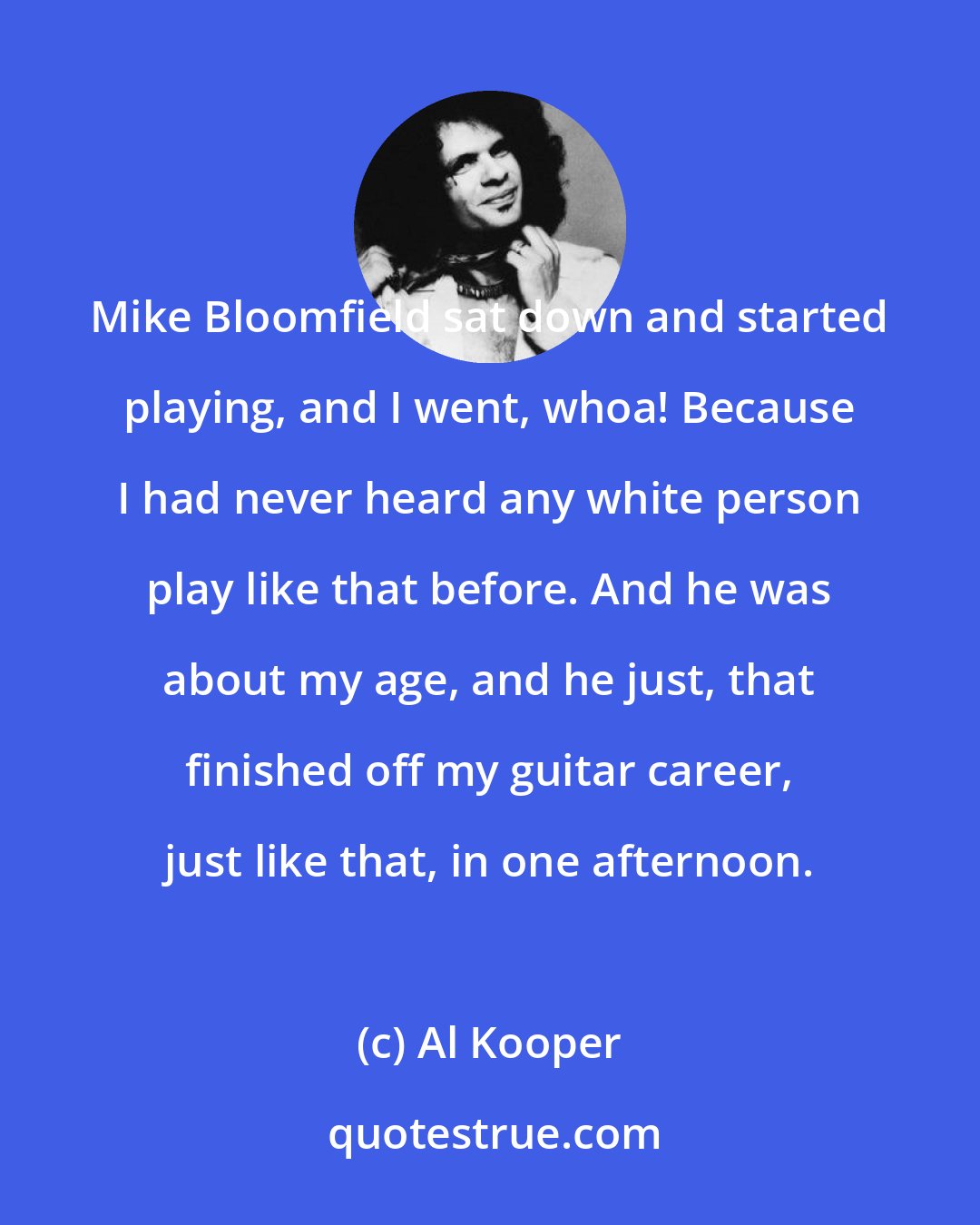 Al Kooper: Mike Bloomfield sat down and started playing, and I went, whoa! Because I had never heard any white person play like that before. And he was about my age, and he just, that finished off my guitar career, just like that, in one afternoon.