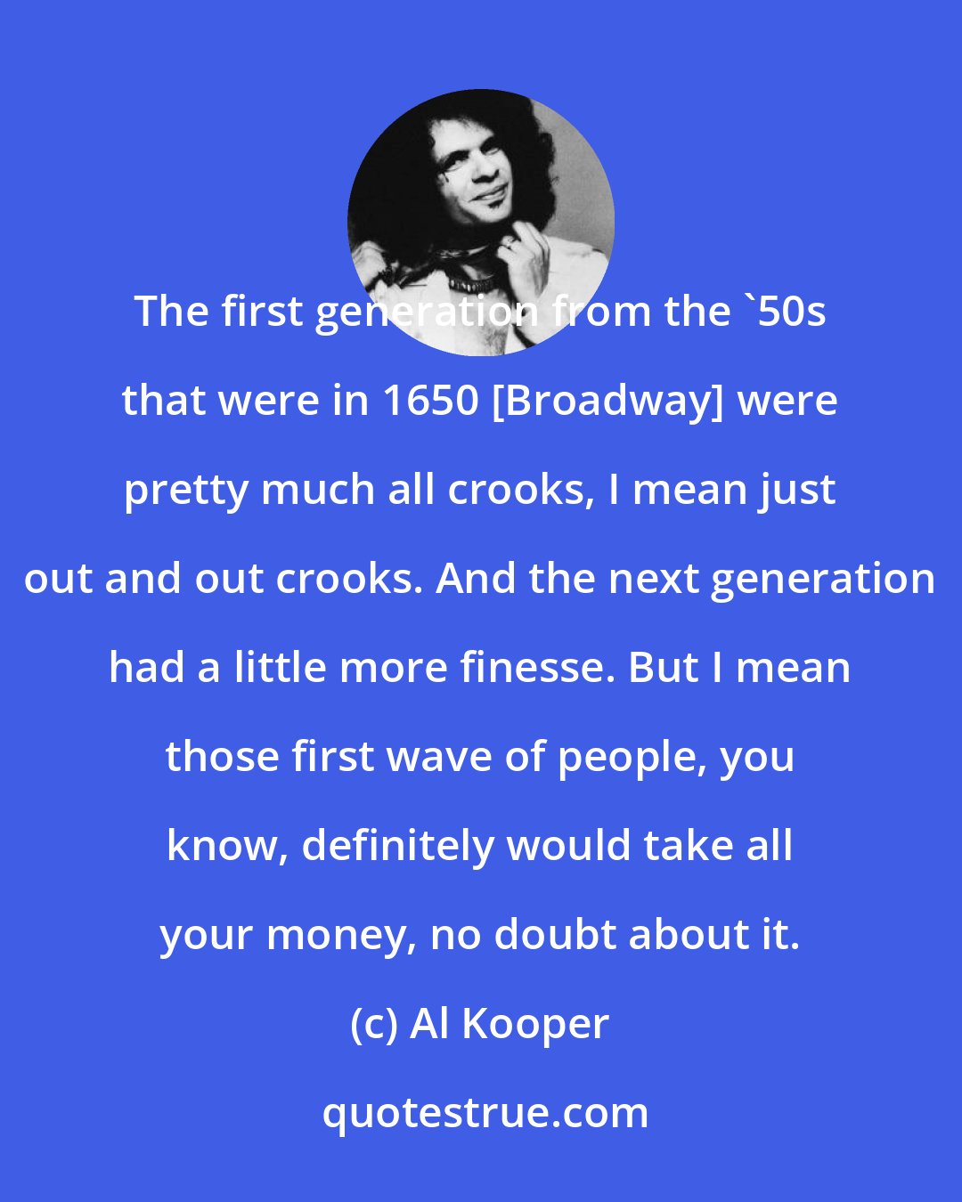 Al Kooper: The first generation from the '50s that were in 1650 [Broadway] were pretty much all crooks, I mean just out and out crooks. And the next generation had a little more finesse. But I mean those first wave of people, you know, definitely would take all your money, no doubt about it.