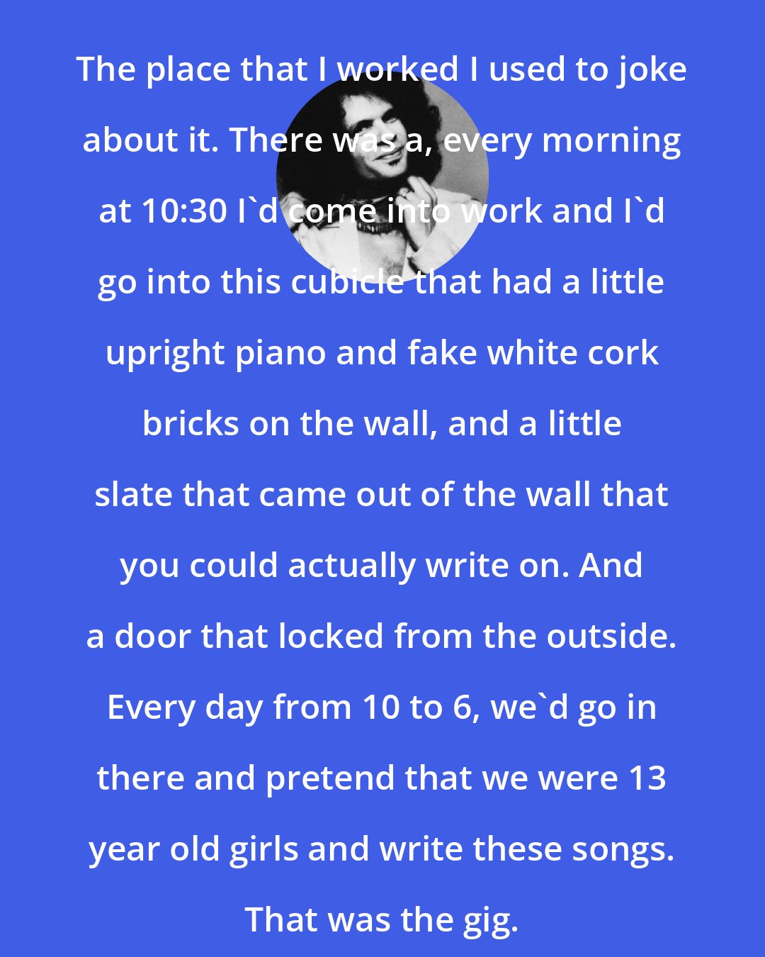 Al Kooper: The place that I worked I used to joke about it. There was a, every morning at 10:30 I'd come into work and I'd go into this cubicle that had a little upright piano and fake white cork bricks on the wall, and a little slate that came out of the wall that you could actually write on. And a door that locked from the outside. Every day from 10 to 6, we'd go in there and pretend that we were 13 year old girls and write these songs. That was the gig.