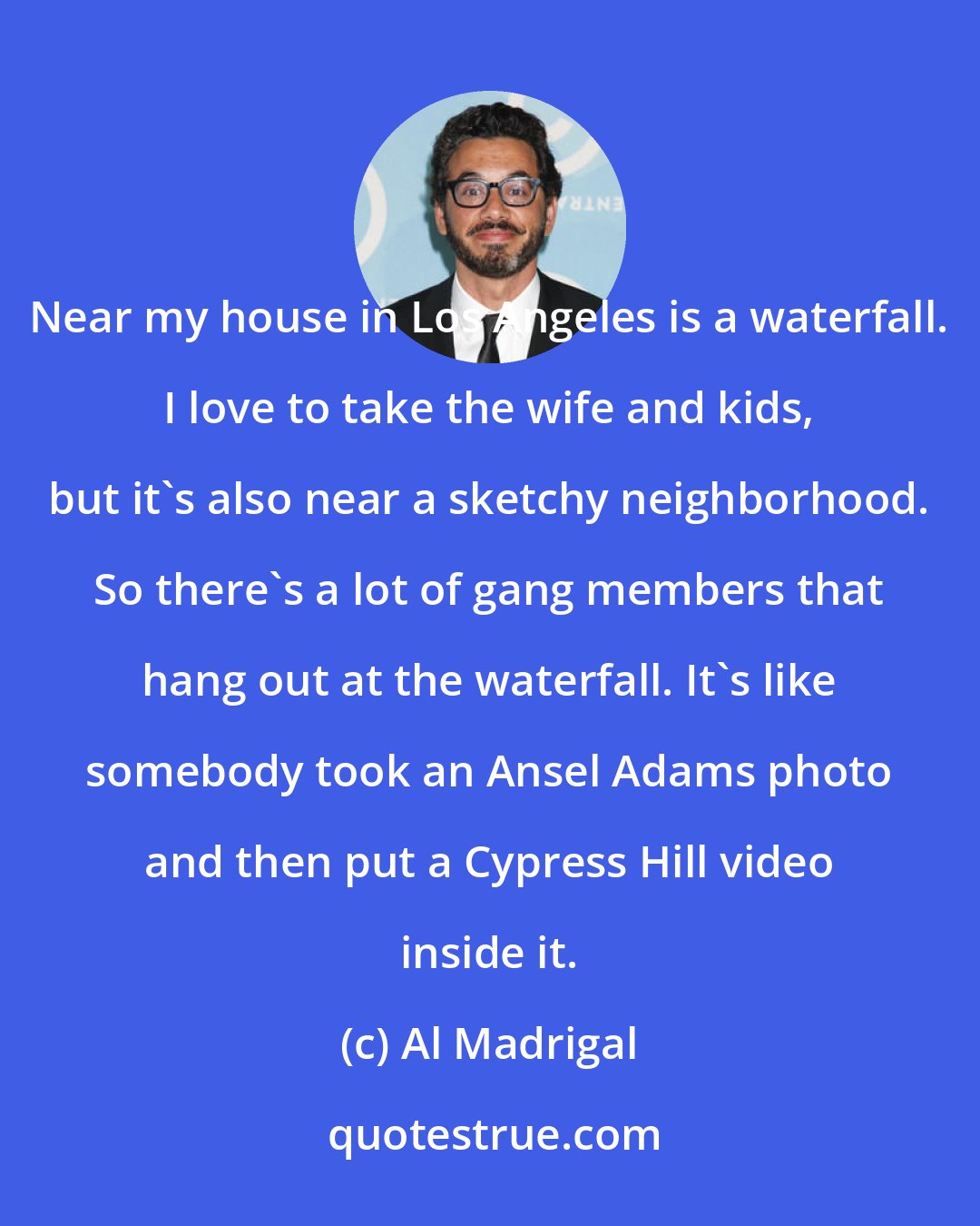 Al Madrigal: Near my house in Los Angeles is a waterfall. I love to take the wife and kids, but it's also near a sketchy neighborhood. So there's a lot of gang members that hang out at the waterfall. It's like somebody took an Ansel Adams photo and then put a Cypress Hill video inside it.