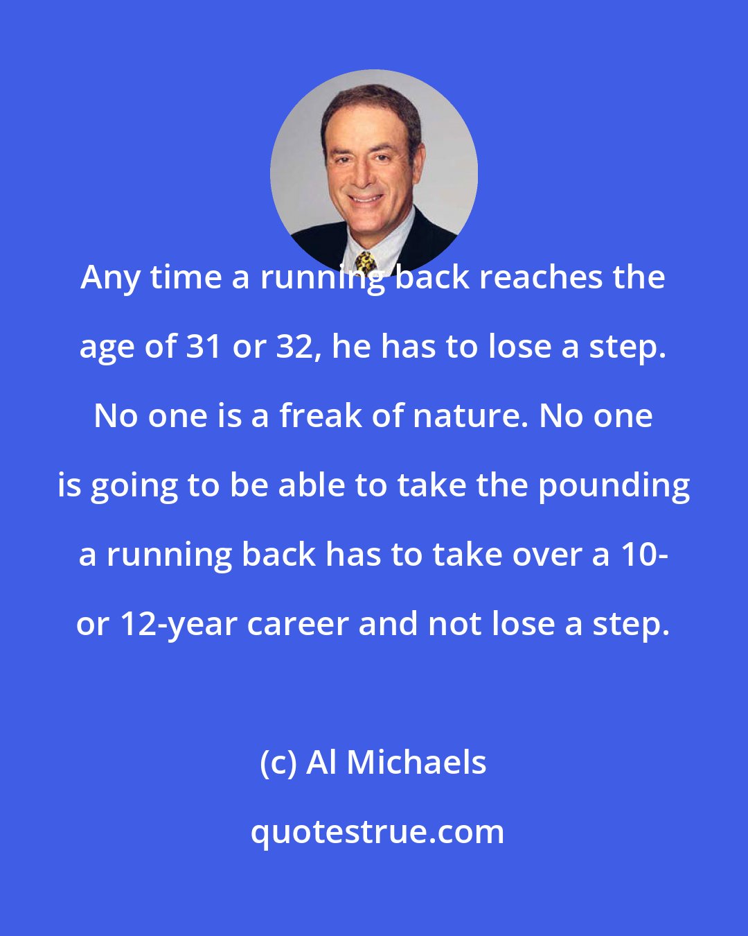 Al Michaels: Any time a running back reaches the age of 31 or 32, he has to lose a step. No one is a freak of nature. No one is going to be able to take the pounding a running back has to take over a 10- or 12-year career and not lose a step.