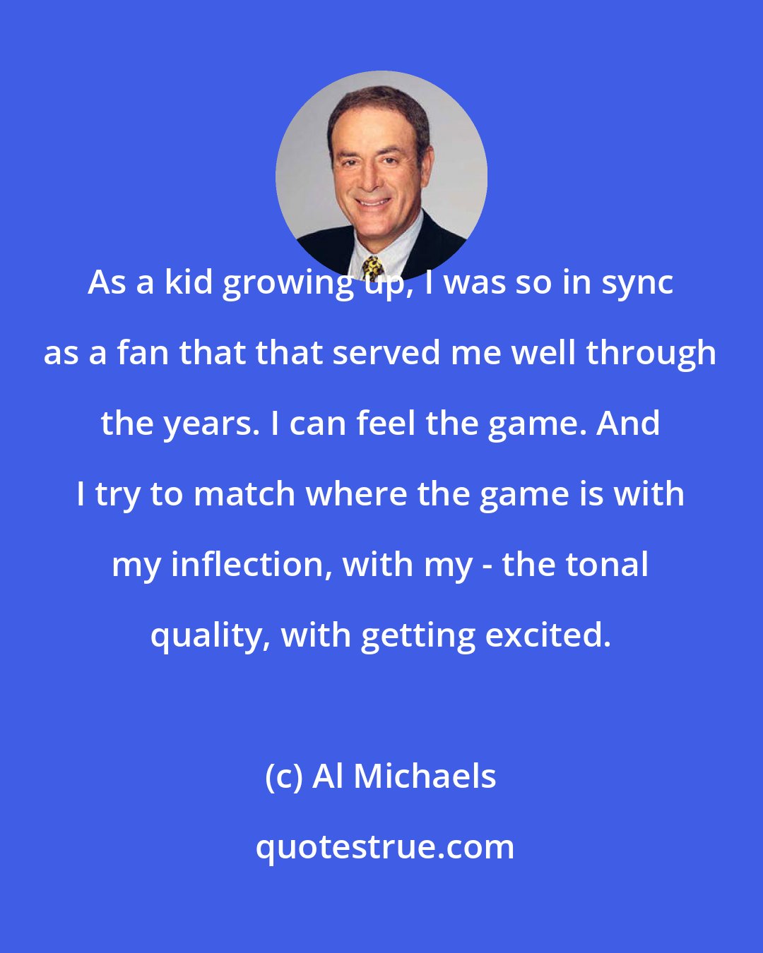 Al Michaels: As a kid growing up, I was so in sync as a fan that that served me well through the years. I can feel the game. And I try to match where the game is with my inflection, with my - the tonal quality, with getting excited.