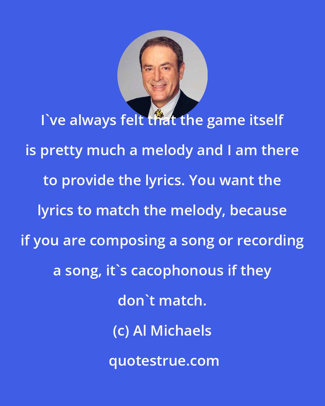 Al Michaels: I've always felt that the game itself is pretty much a melody and I am there to provide the lyrics. You want the lyrics to match the melody, because if you are composing a song or recording a song, it's cacophonous if they don't match.