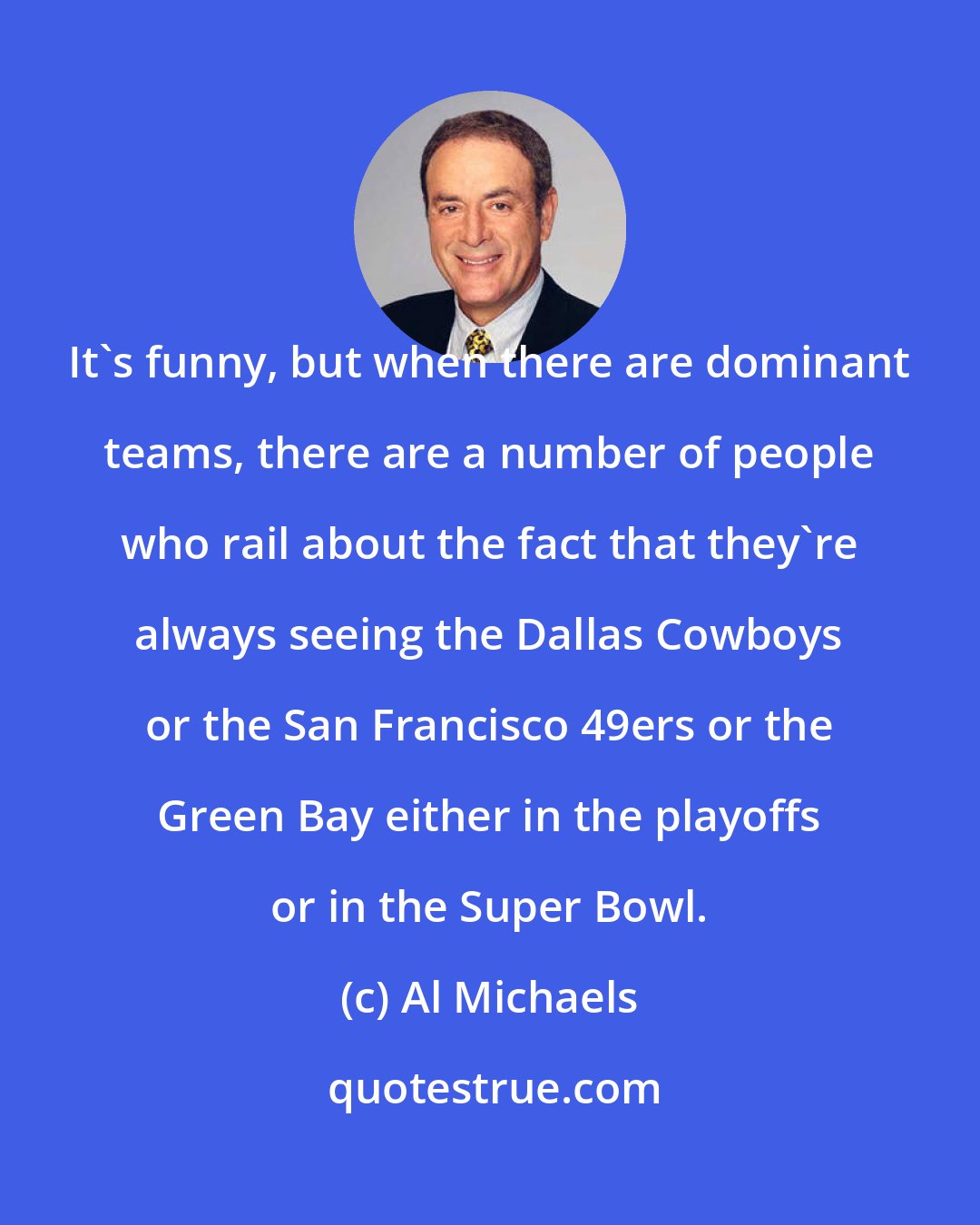 Al Michaels: It's funny, but when there are dominant teams, there are a number of people who rail about the fact that they're always seeing the Dallas Cowboys or the San Francisco 49ers or the Green Bay either in the playoffs or in the Super Bowl.