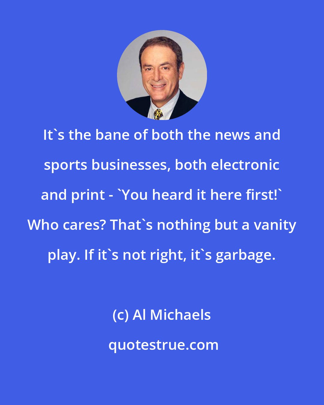 Al Michaels: It's the bane of both the news and sports businesses, both electronic and print - 'You heard it here first!' Who cares? That's nothing but a vanity play. If it's not right, it's garbage.