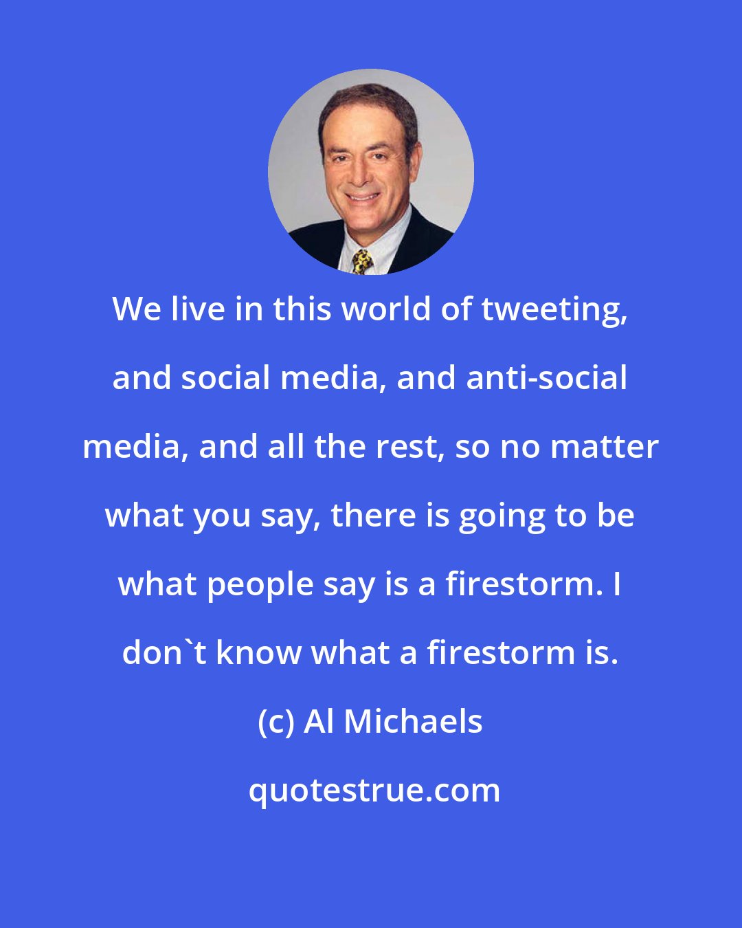 Al Michaels: We live in this world of tweeting, and social media, and anti-social media, and all the rest, so no matter what you say, there is going to be what people say is a firestorm. I don't know what a firestorm is.