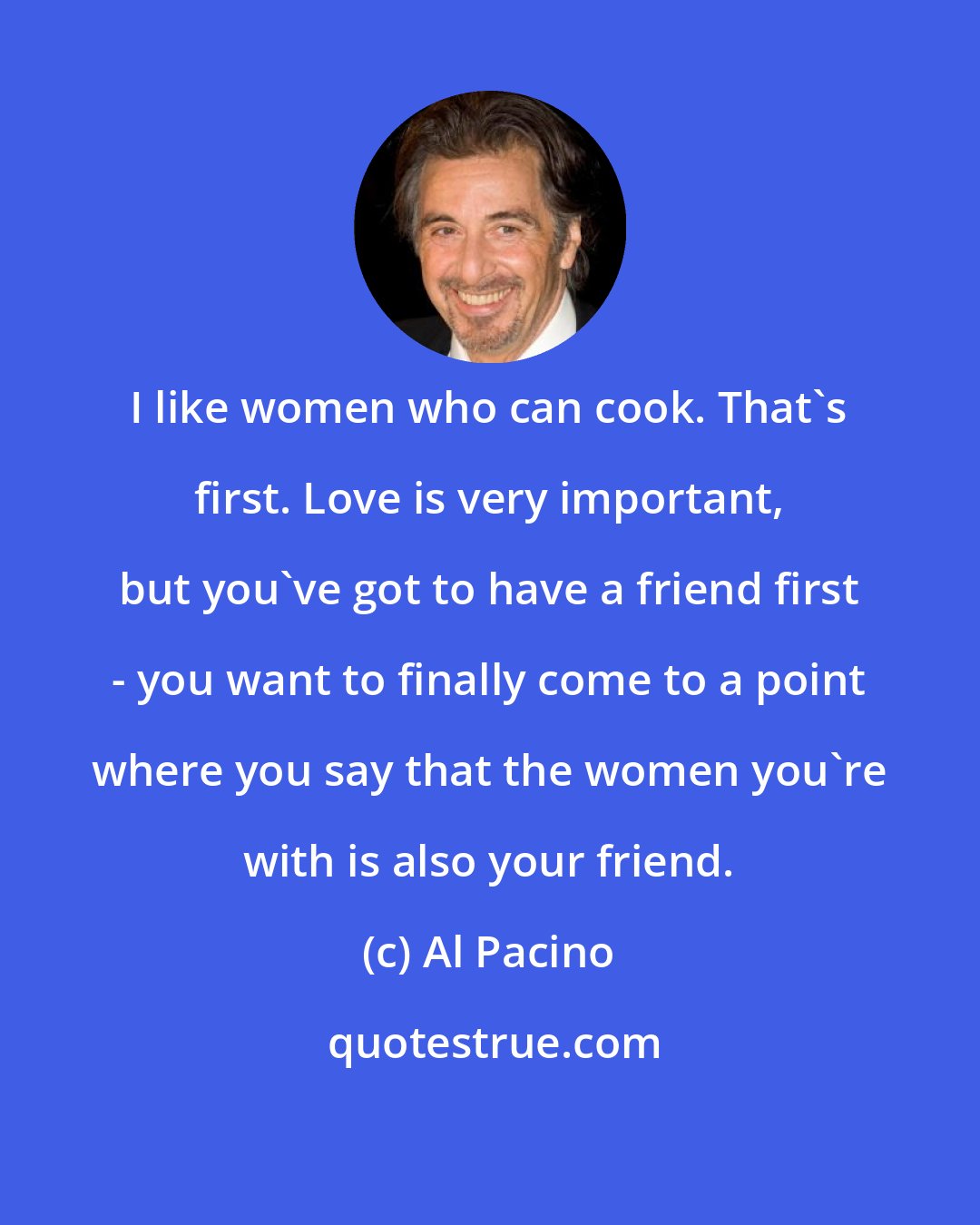 Al Pacino: I like women who can cook. That's first. Love is very important, but you've got to have a friend first - you want to finally come to a point where you say that the women you're with is also your friend.