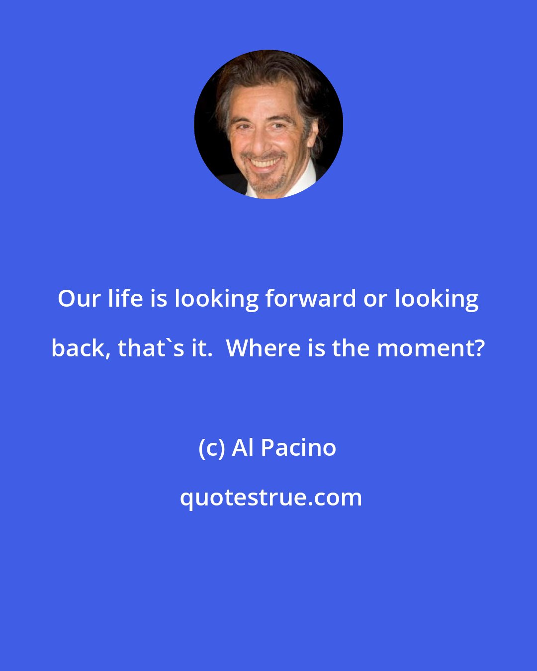 Al Pacino: Our life is looking forward or looking back, that's it.  Where is the moment?