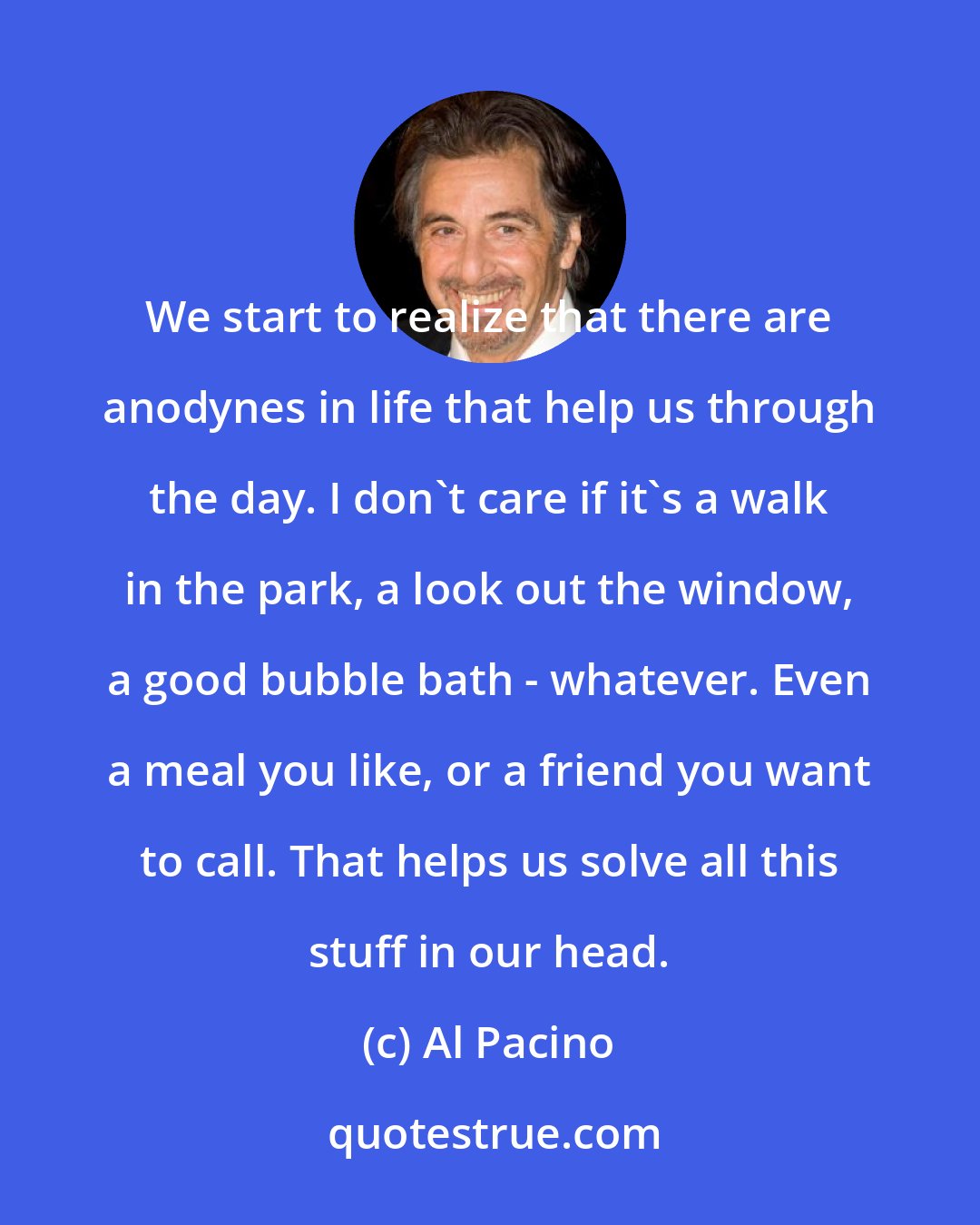 Al Pacino: We start to realize that there are anodynes in life that help us through the day. I don't care if it's a walk in the park, a look out the window, a good bubble bath - whatever. Even a meal you like, or a friend you want to call. That helps us solve all this stuff in our head.