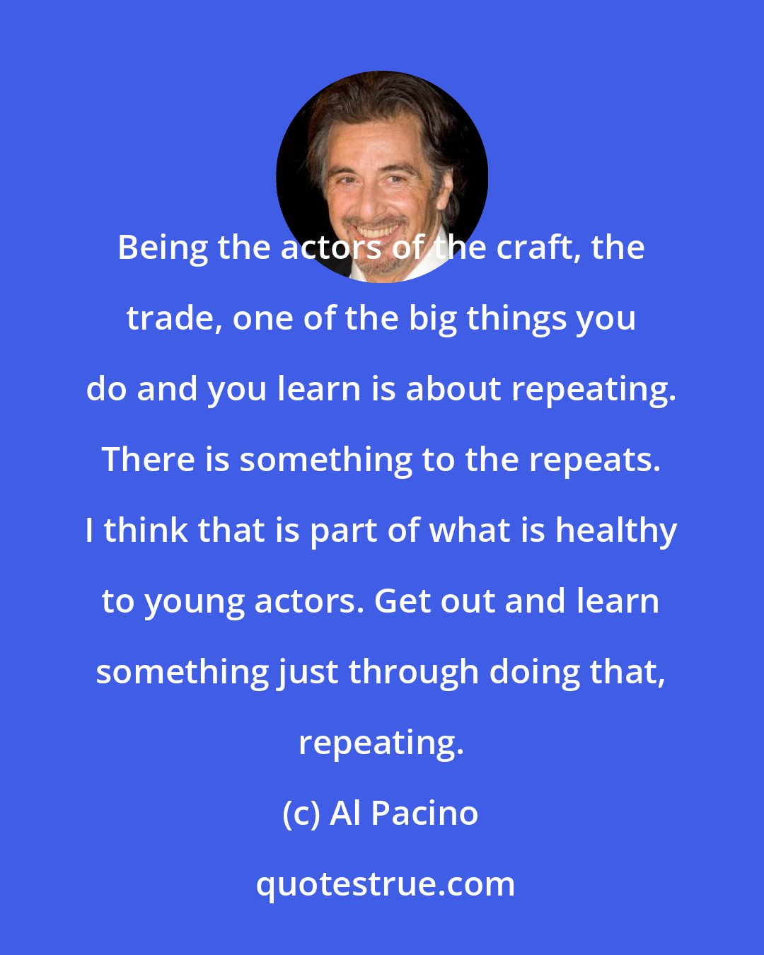 Al Pacino: Being the actors of the craft, the trade, one of the big things you do and you learn is about repeating. There is something to the repeats. I think that is part of what is healthy to young actors. Get out and learn something just through doing that, repeating.