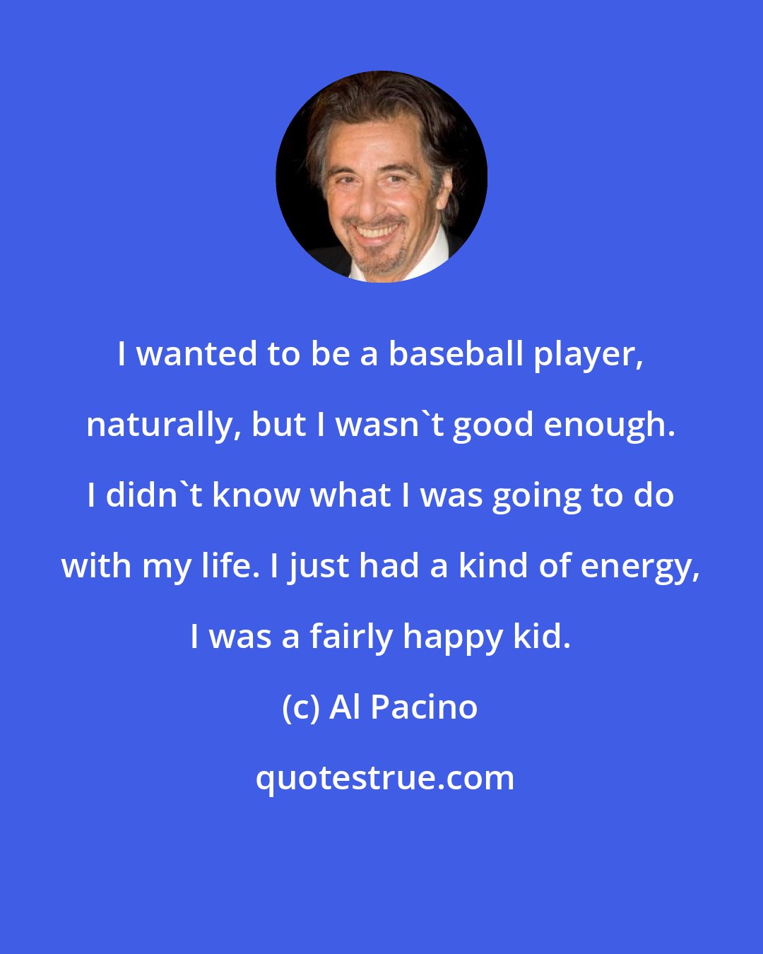 Al Pacino: I wanted to be a baseball player, naturally, but I wasn't good enough. I didn't know what I was going to do with my life. I just had a kind of energy, I was a fairly happy kid.