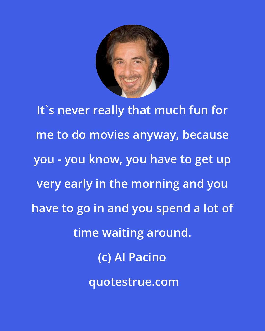 Al Pacino: It's never really that much fun for me to do movies anyway, because you - you know, you have to get up very early in the morning and you have to go in and you spend a lot of time waiting around.