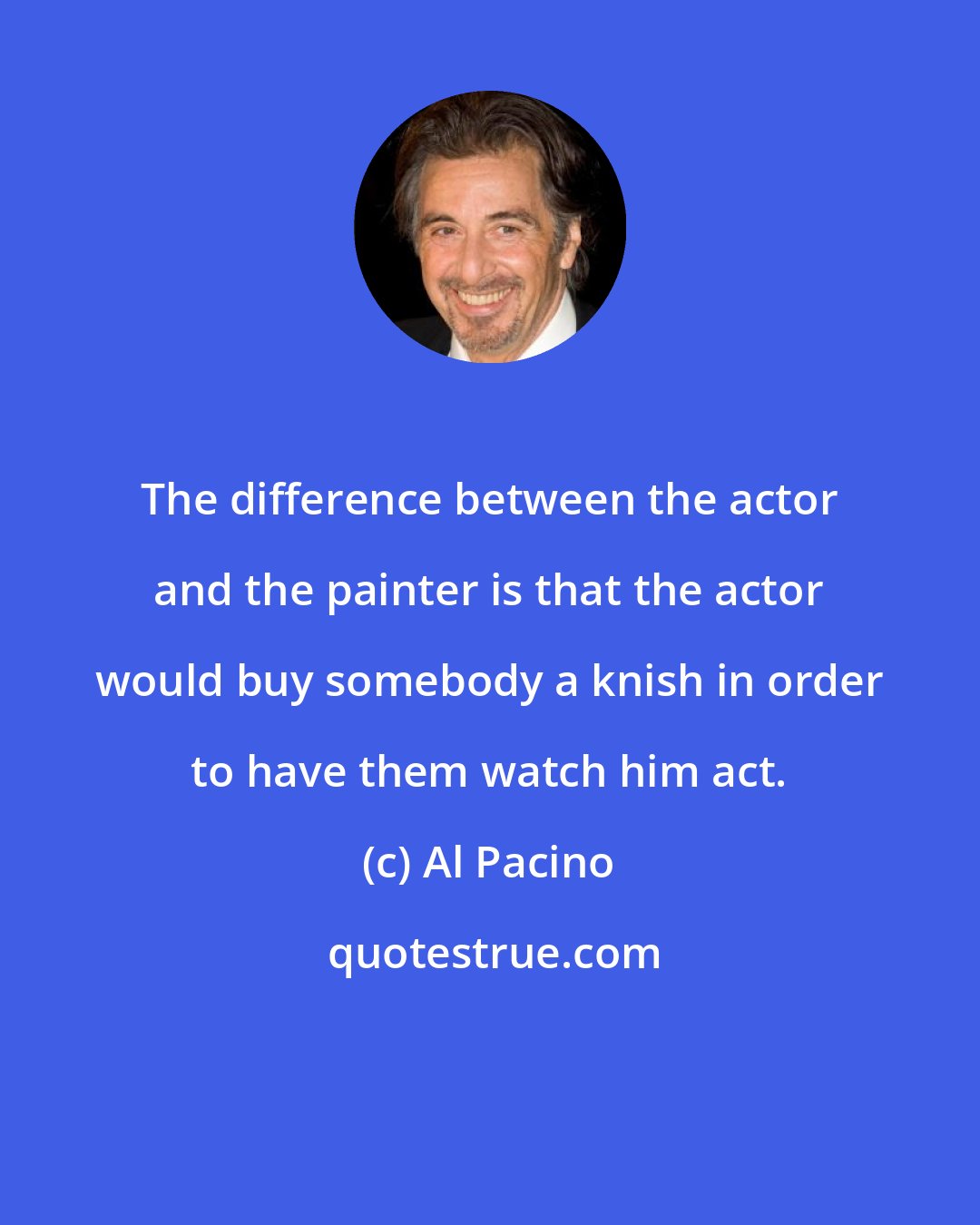 Al Pacino: The difference between the actor and the painter is that the actor would buy somebody a knish in order to have them watch him act.