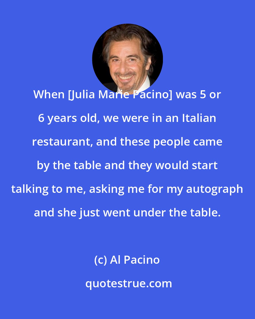 Al Pacino: When [Julia Marie Pacino] was 5 or 6 years old, we were in an Italian restaurant, and these people came by the table and they would start talking to me, asking me for my autograph and she just went under the table.