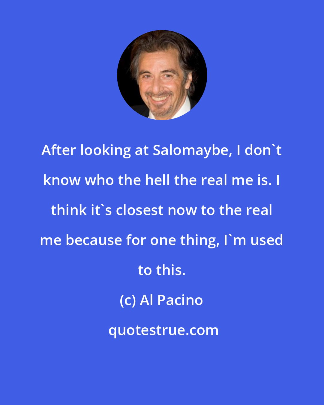 Al Pacino: After looking at Salomaybe, I don't know who the hell the real me is. I think it's closest now to the real me because for one thing, I'm used to this.