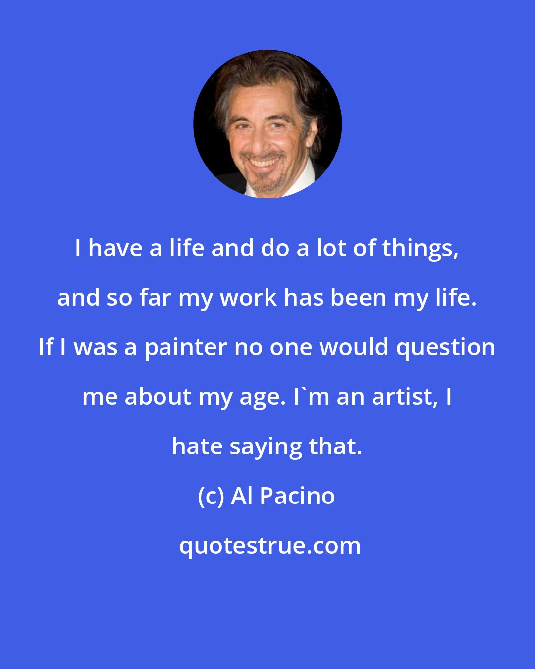 Al Pacino: I have a life and do a lot of things, and so far my work has been my life. If I was a painter no one would question me about my age. I'm an artist, I hate saying that.