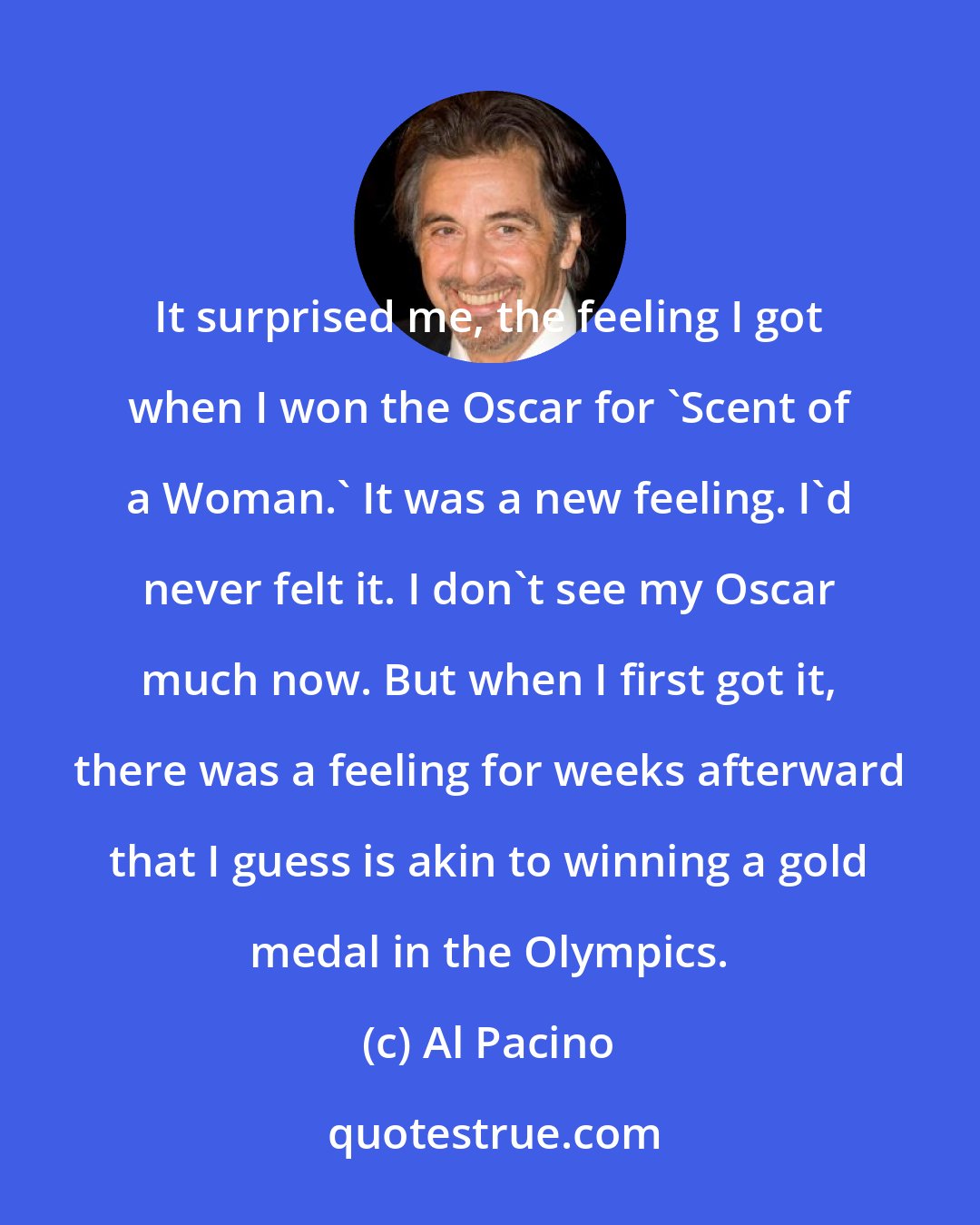 Al Pacino: It surprised me, the feeling I got when I won the Oscar for 'Scent of a Woman.' It was a new feeling. I'd never felt it. I don't see my Oscar much now. But when I first got it, there was a feeling for weeks afterward that I guess is akin to winning a gold medal in the Olympics.