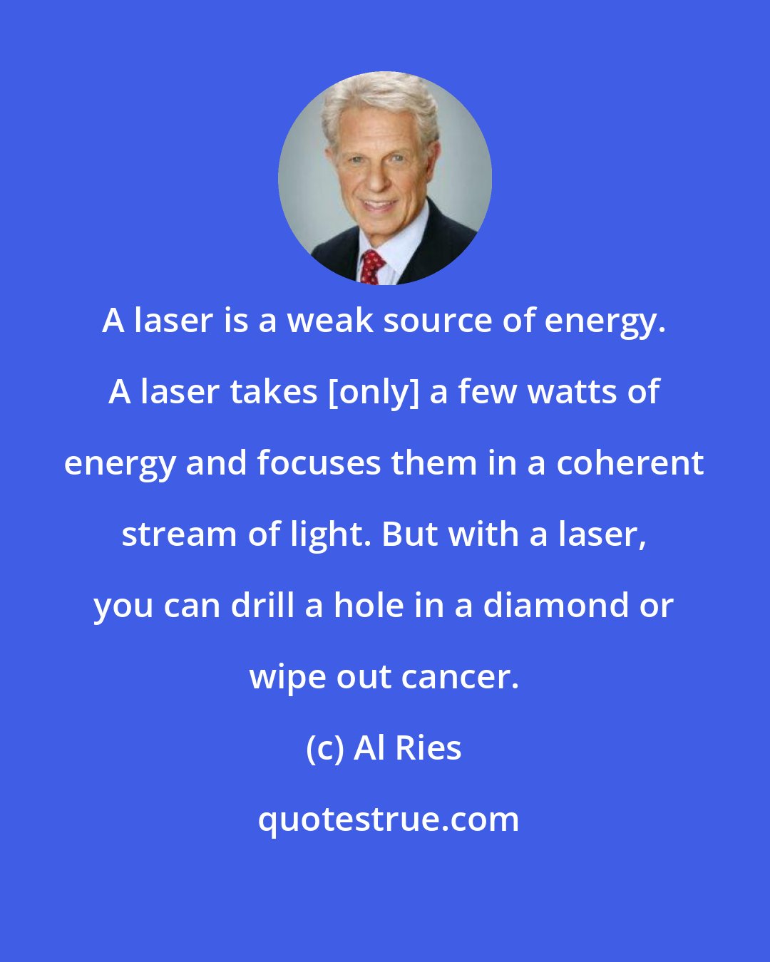 Al Ries: A laser is a weak source of energy. A laser takes [only] a few watts of energy and focuses them in a coherent stream of light. But with a laser, you can drill a hole in a diamond or wipe out cancer.