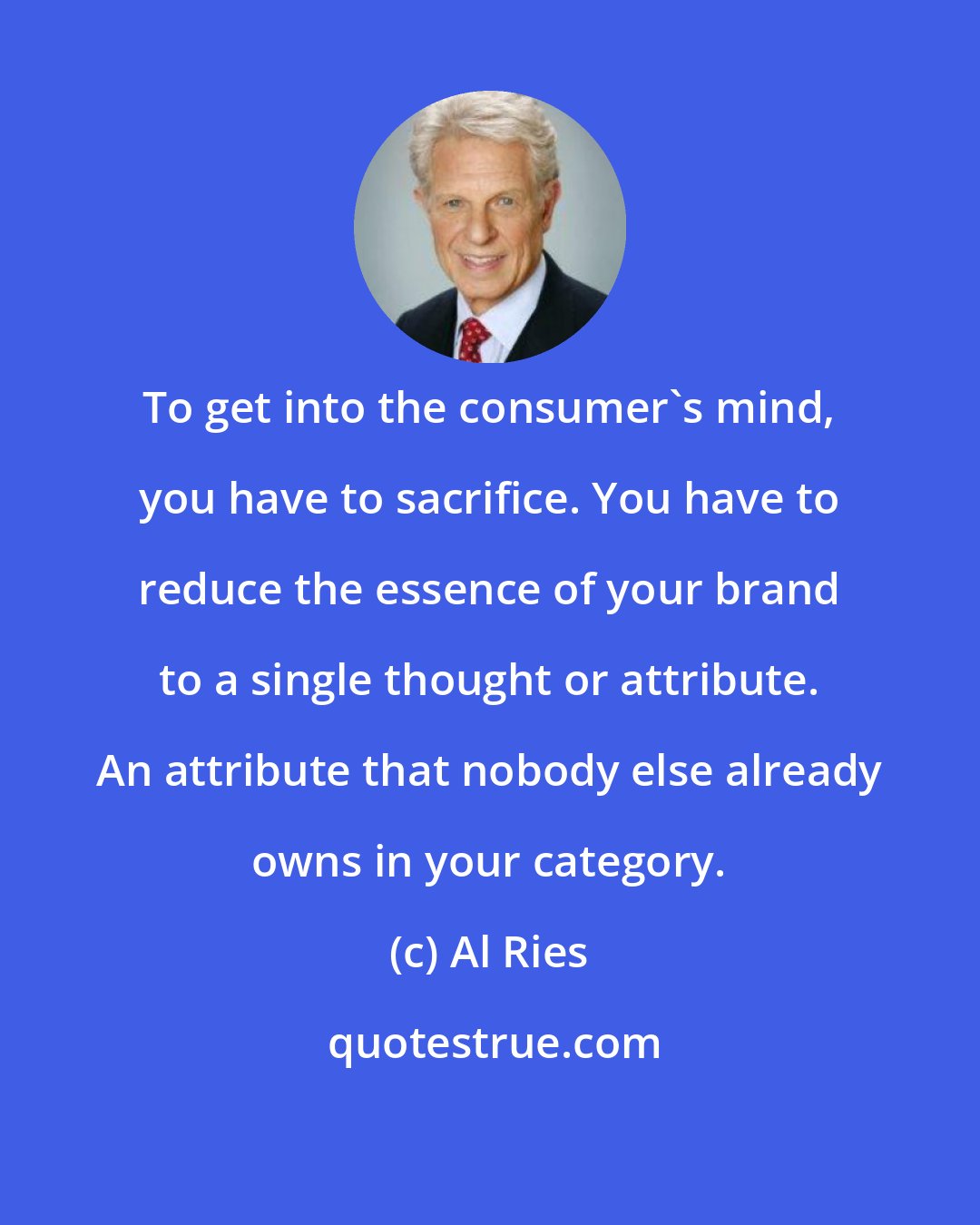 Al Ries: To get into the consumer's mind, you have to sacrifice. You have to reduce the essence of your brand to a single thought or attribute. An attribute that nobody else already owns in your category.