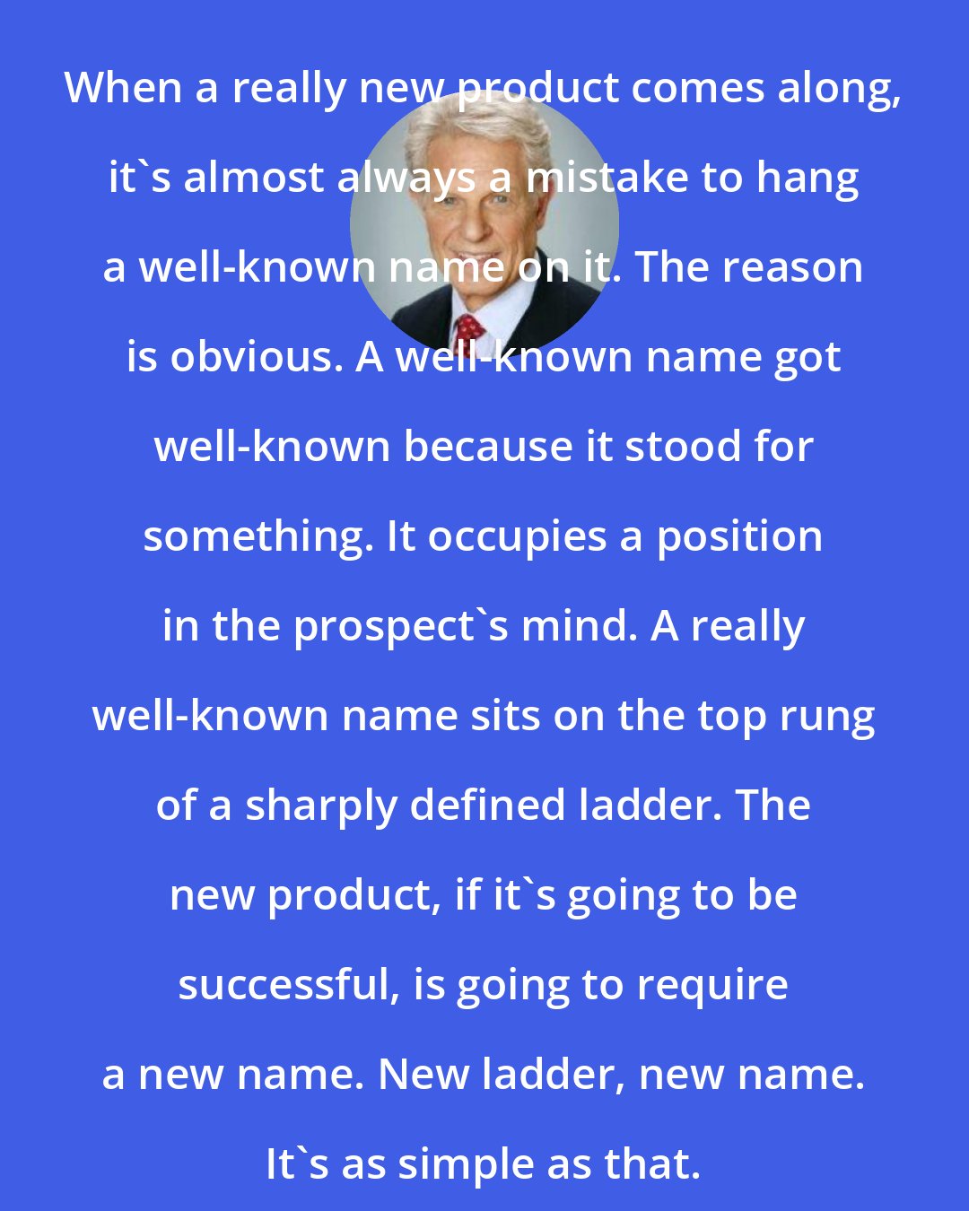 Al Ries: When a really new product comes along, it's almost always a mistake to hang a well-known name on it. The reason is obvious. A well-known name got well-known because it stood for something. It occupies a position in the prospect's mind. A really well-known name sits on the top rung of a sharply defined ladder. The new product, if it's going to be successful, is going to require a new name. New ladder, new name. It's as simple as that.