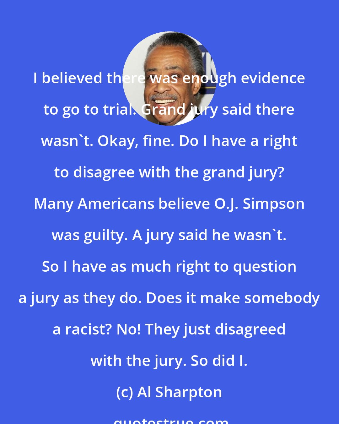 Al Sharpton: I believed there was enough evidence to go to trial. Grand jury said there wasn't. Okay, fine. Do I have a right to disagree with the grand jury? Many Americans believe O.J. Simpson was guilty. A jury said he wasn't. So I have as much right to question a jury as they do. Does it make somebody a racist? No! They just disagreed with the jury. So did I.