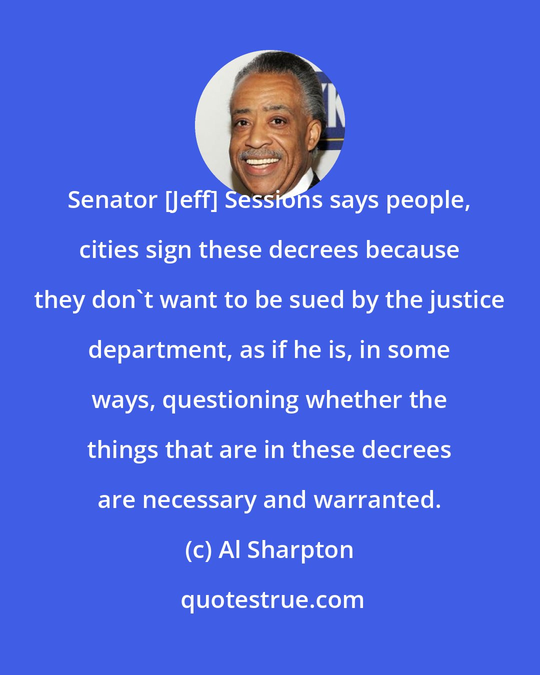 Al Sharpton: Senator [Jeff] Sessions says people, cities sign these decrees because they don`t want to be sued by the justice department, as if he is, in some ways, questioning whether the things that are in these decrees are necessary and warranted.