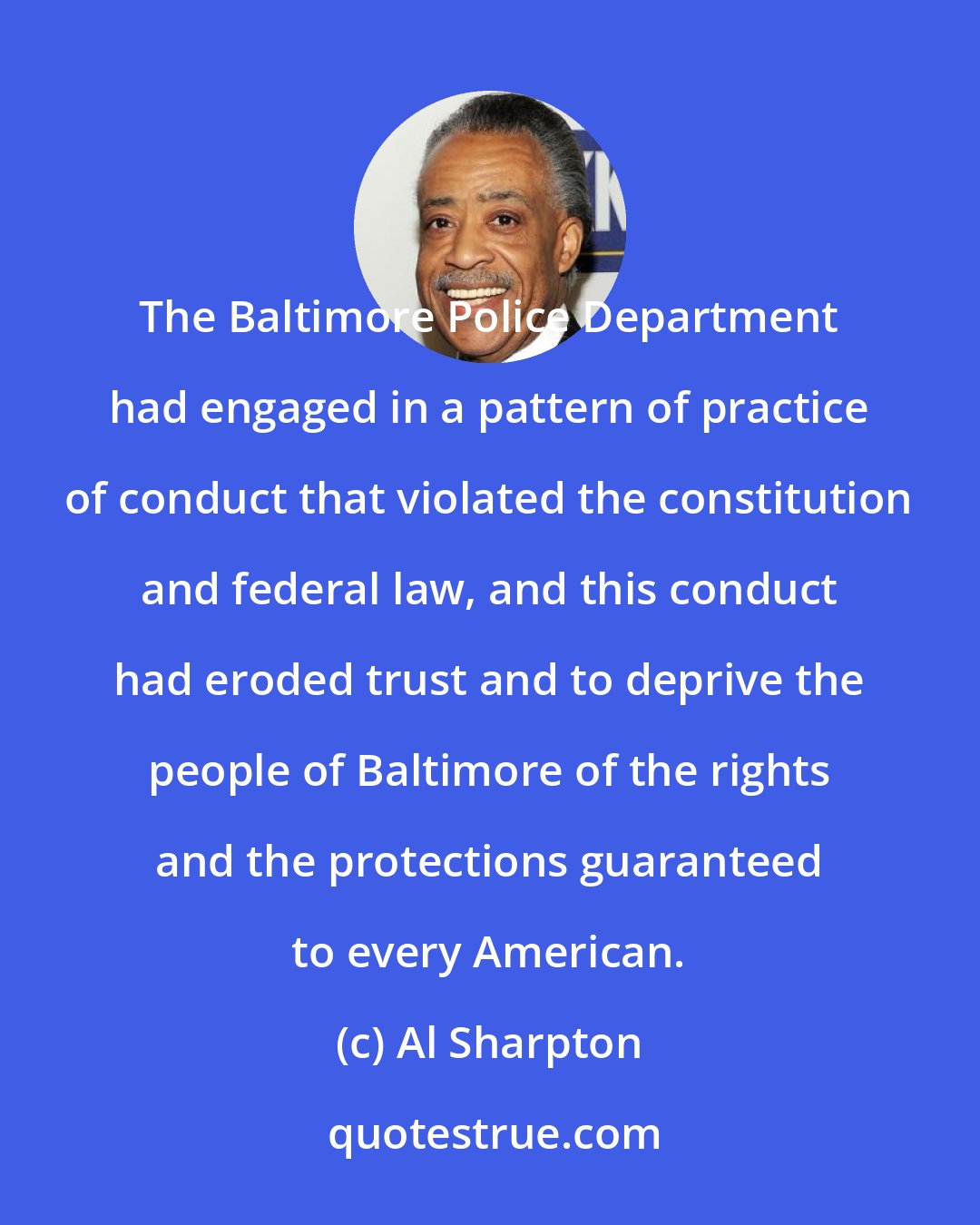 Al Sharpton: The Baltimore Police Department had engaged in a pattern of practice of conduct that violated the constitution and federal law, and this conduct had eroded trust and to deprive the people of Baltimore of the rights and the protections guaranteed to every American.