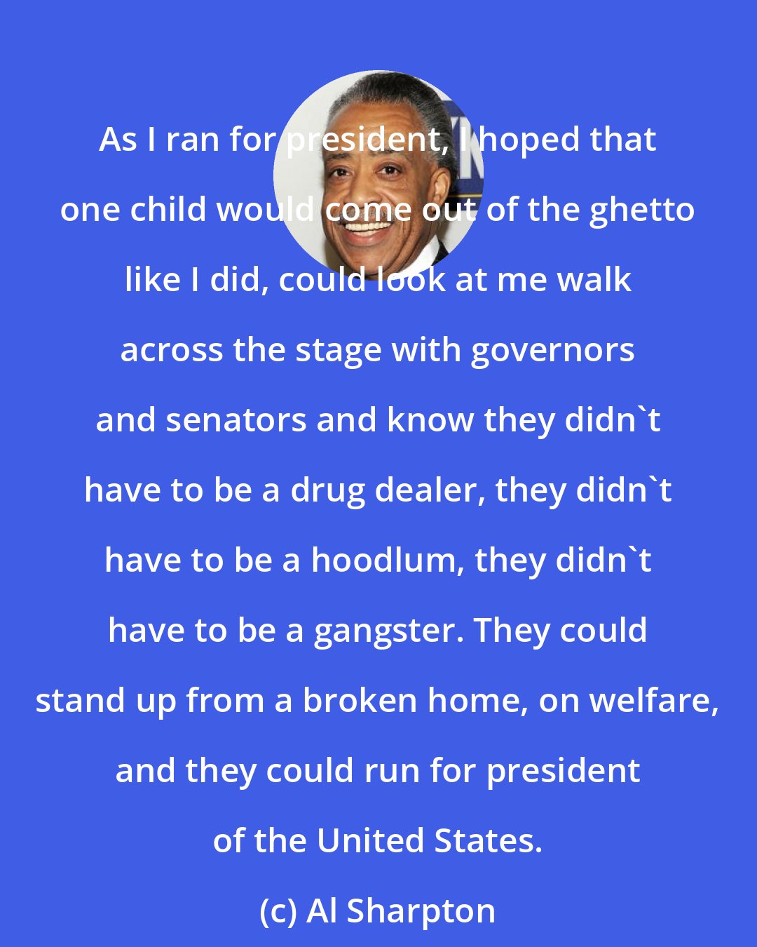 Al Sharpton: As I ran for president, I hoped that one child would come out of the ghetto like I did, could look at me walk across the stage with governors and senators and know they didn't have to be a drug dealer, they didn't have to be a hoodlum, they didn't have to be a gangster. They could stand up from a broken home, on welfare, and they could run for president of the United States.