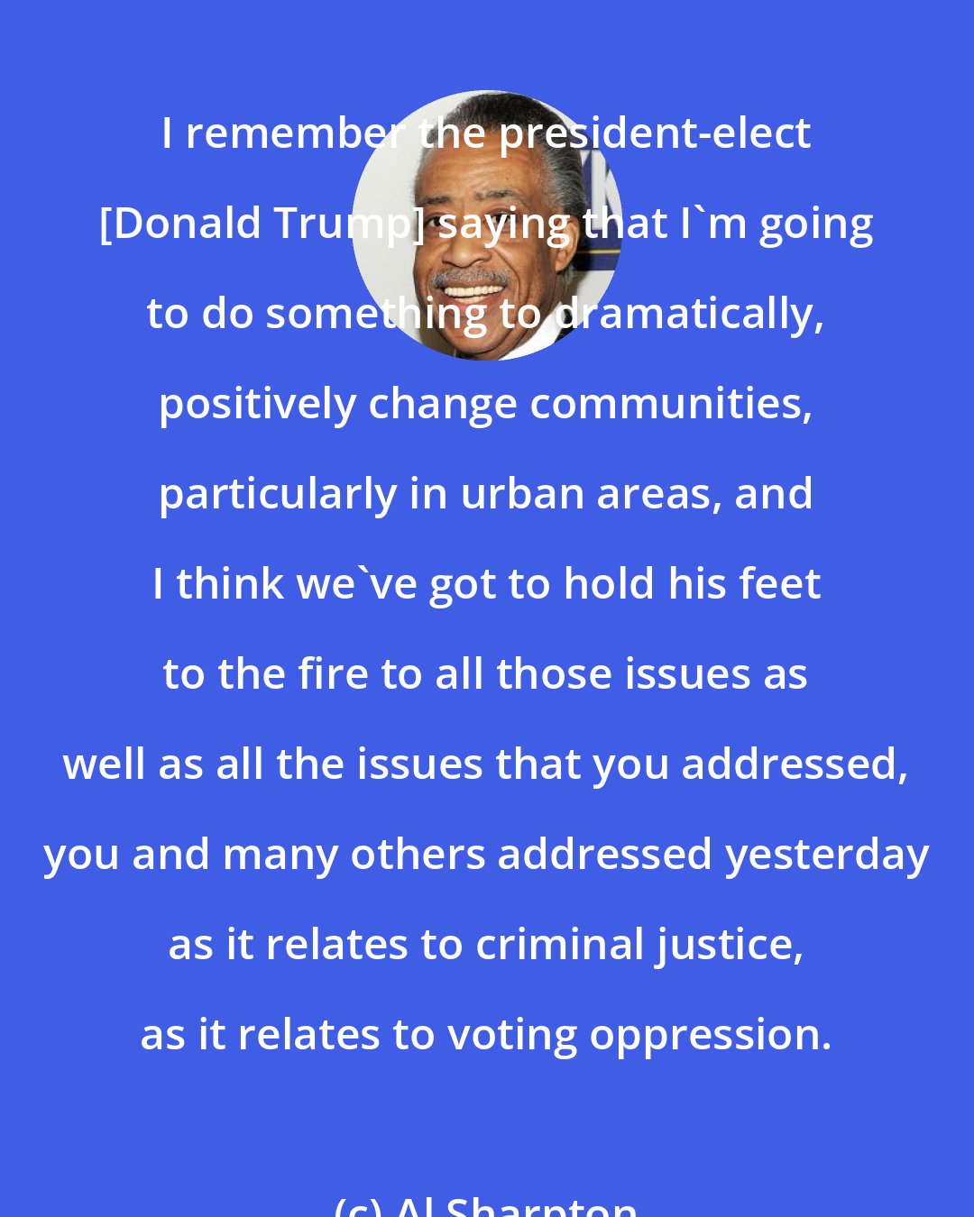 Al Sharpton: I remember the president-elect [Donald Trump] saying that I`m going to do something to dramatically, positively change communities, particularly in urban areas, and I think we`ve got to hold his feet to the fire to all those issues as well as all the issues that you addressed, you and many others addressed yesterday as it relates to criminal justice, as it relates to voting oppression.