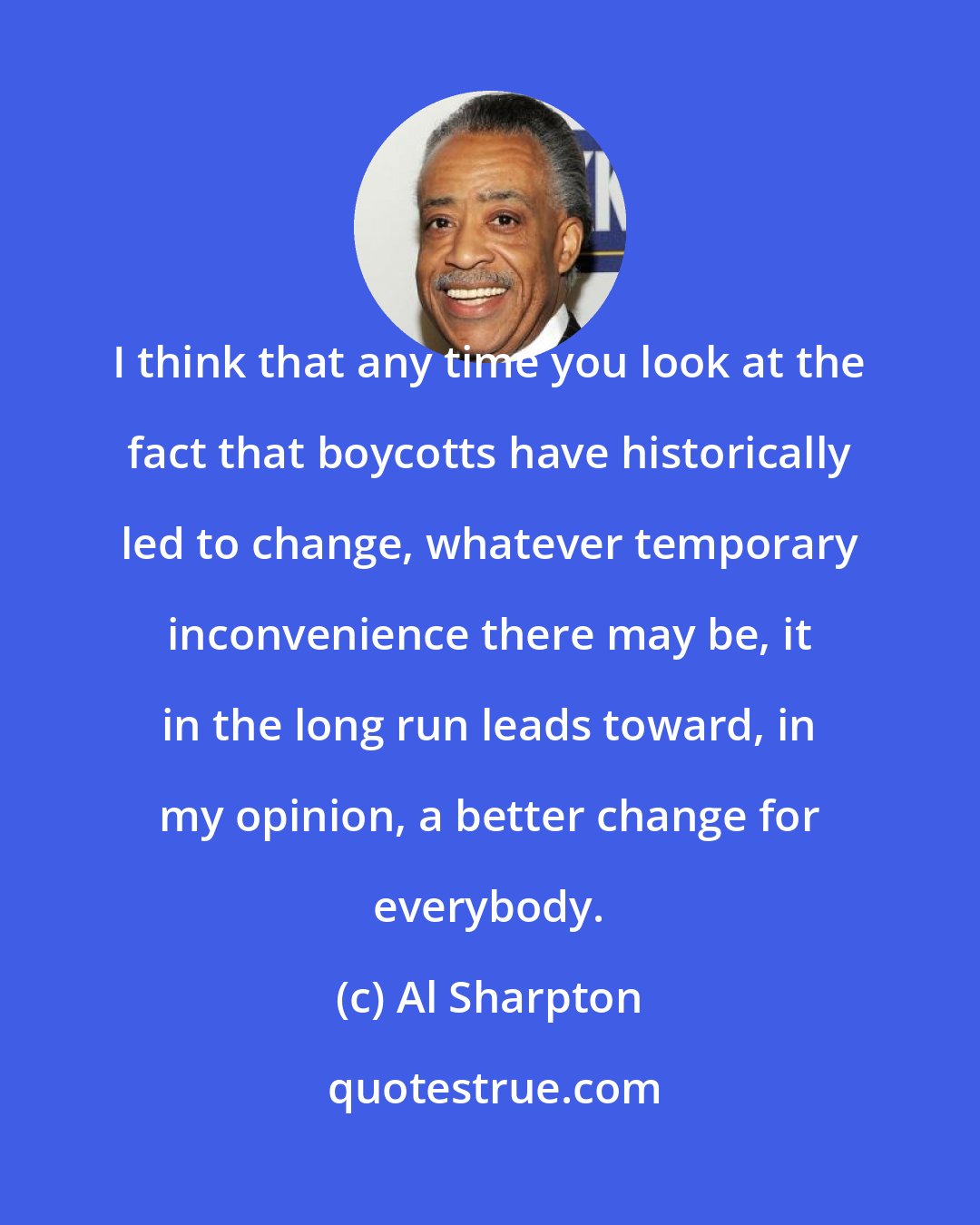 Al Sharpton: I think that any time you look at the fact that boycotts have historically led to change, whatever temporary inconvenience there may be, it in the long run leads toward, in my opinion, a better change for everybody.