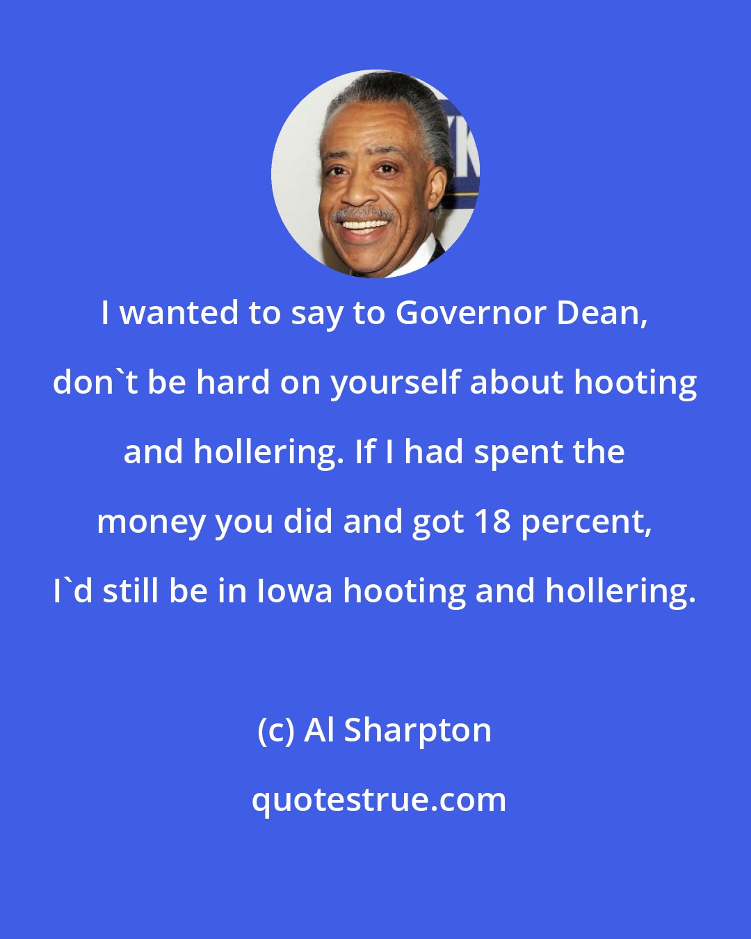 Al Sharpton: I wanted to say to Governor Dean, don't be hard on yourself about hooting and hollering. If I had spent the money you did and got 18 percent, I'd still be in Iowa hooting and hollering.