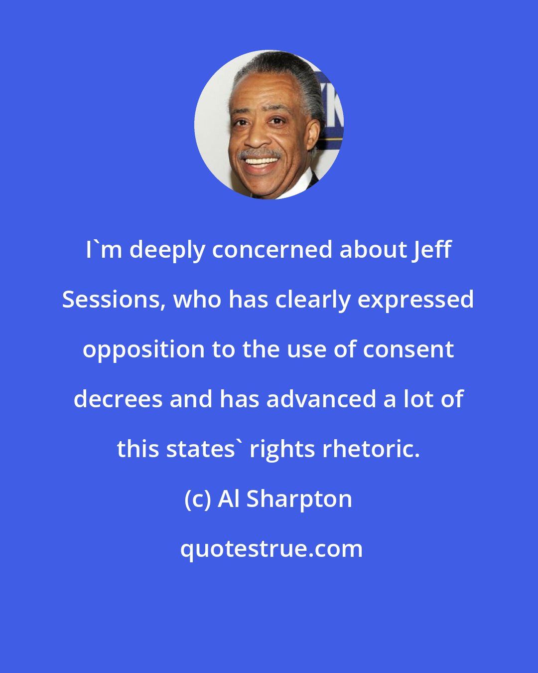 Al Sharpton: I`m deeply concerned about Jeff Sessions, who has clearly expressed opposition to the use of consent decrees and has advanced a lot of this states` rights rhetoric.