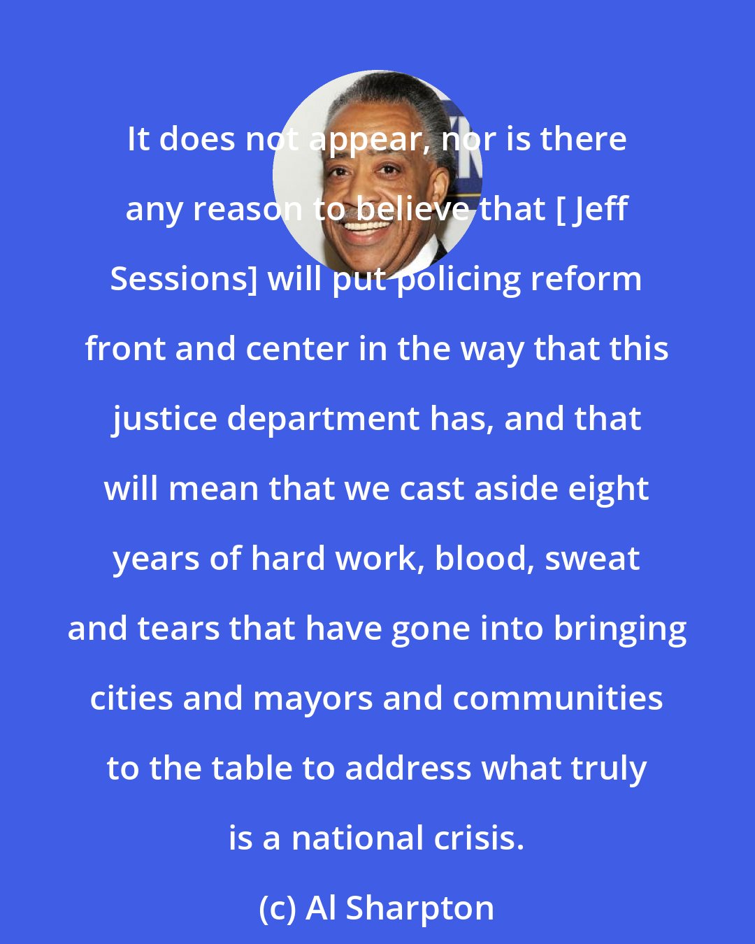 Al Sharpton: It does not appear, nor is there any reason to believe that [ Jeff Sessions] will put policing reform front and center in the way that this justice department has, and that will mean that we cast aside eight years of hard work, blood, sweat and tears that have gone into bringing cities and mayors and communities to the table to address what truly is a national crisis.