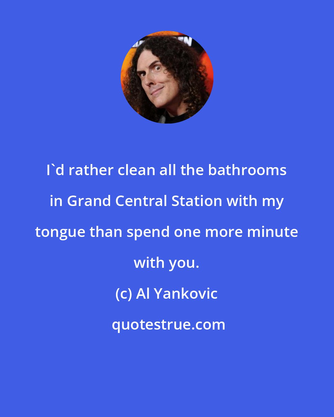 Al Yankovic: I'd rather clean all the bathrooms in Grand Central Station with my tongue than spend one more minute with you.