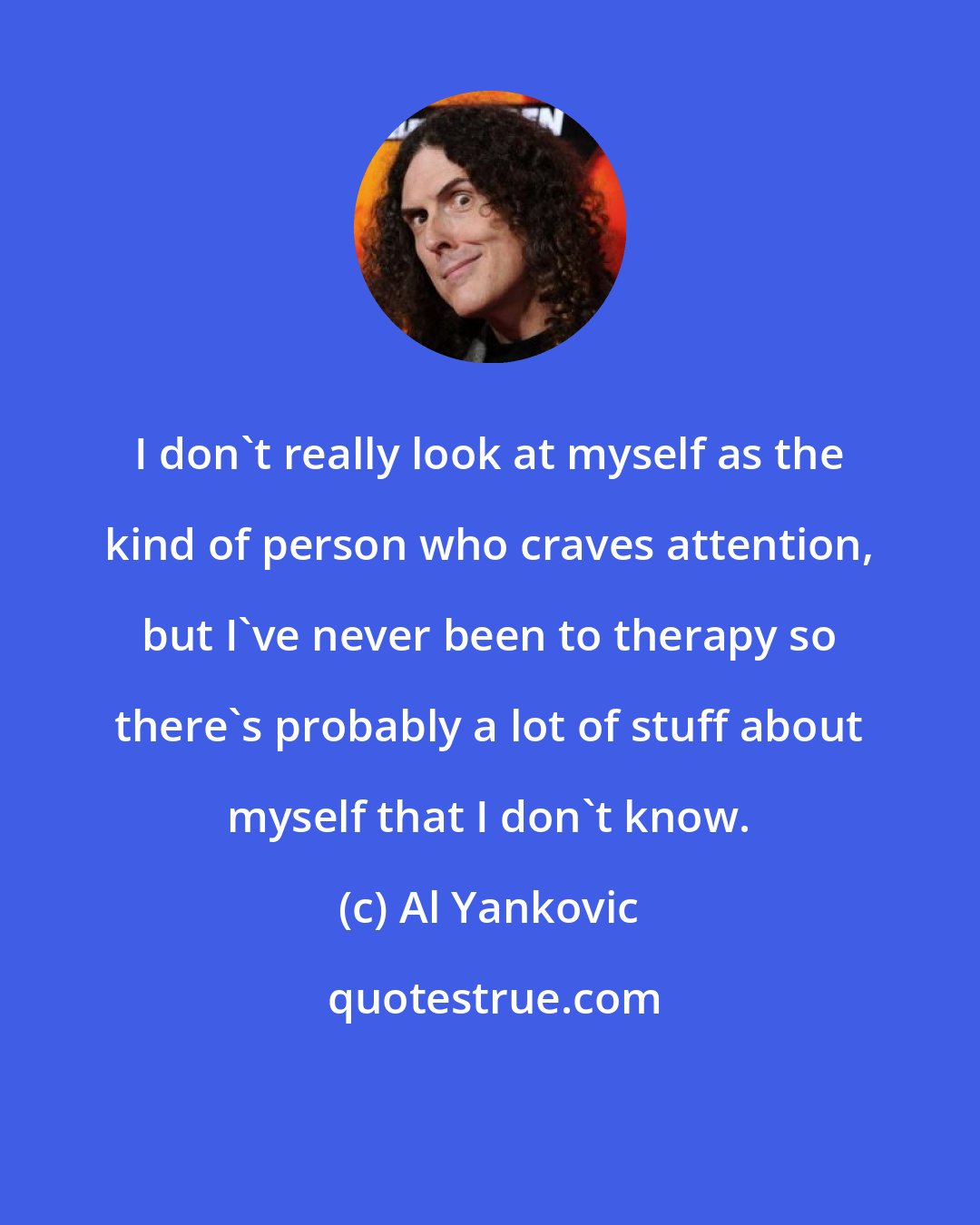 Al Yankovic: I don't really look at myself as the kind of person who craves attention, but I've never been to therapy so there's probably a lot of stuff about myself that I don't know.